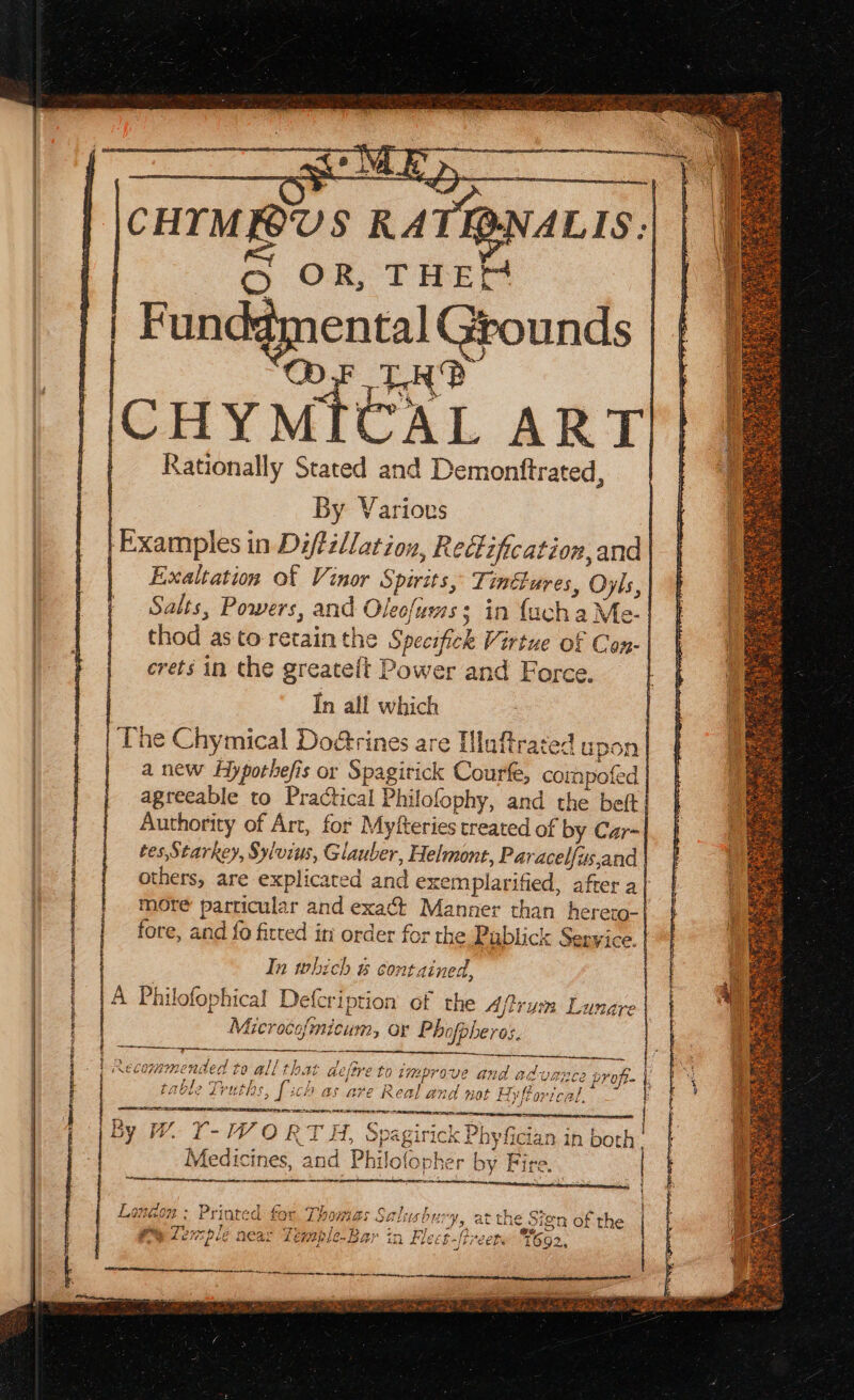 ESR RDN Tet Ea ng ES PTE CR SE eT, a a ay PACE CHYTM BUS RATIQNALIS: ental Grounds Rationally Stated and Demontftrated, By Various | Examples in Diftillation, Redification, and Exaltation of Vinor Spirits, Tinctures, Oyls, Salts, Powers, and Oleofuws: in {ach a Me- thod as to retain the Specifick Virtue of Con- crets in the greate{t Power and Force. In all which The Chymical Doétrines are Iluftrated upon a new Hypothefis or Spagirick Courfe, compofed agreeable to Practical Philofophy, and the beft Authority of Art, for Myfteries treated of by Car- tes,Starkey, Sylvius, Glauber, Helmone, Paracelfus,and | others, are explicated and exemplarified, after a} more particular and exact Manner than herero- fore, and fo fitted in order for the Publick Sepyice. In which &amp; contained, A Philofophical Defcription of the Afrum Lunare Microcofmicum, or Phofpheros. bse ee | ein eee | Recommended to all that defire to improve and ad-vares profi- table Truths, [ch as are Real and not ByfPorical. ( Seen eee str sf ee Faia tara By W. Y-Y ORT H, Spagirick Phyfician in both’ Medicines, and Philofopher by Fire. | Hl i] BOE Say Ra Ba EE SSS REY Sn RE RT - Lengon : Printed for. Thomas Salvuishu y, at the Sion of the (4 + t on ee | - ail EBT ms y fe Aaa-. Fs 9 Ben ey Wa a eee # Lew pie Hear _ EMbWL C= 14) IT Le Ef fi ECR. RE AEN, OT I AE a RE PLOT BE al Da PE CLARRIE Si