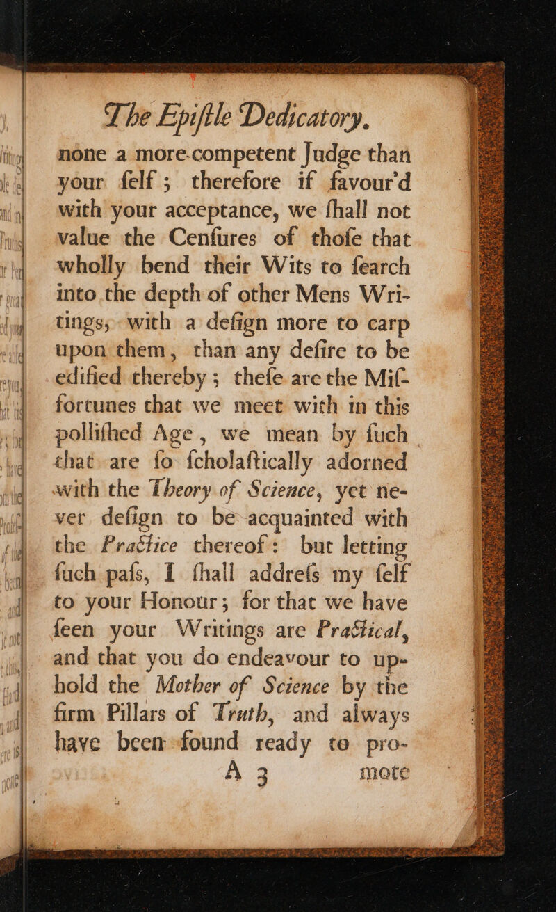 Coe Ee oe a ee Se none a more-competent Judge than your felf; therefore if favour'd with your acceptance, we fhall not value the Cenfures of thofe that wholly bend their Wits to fearch into the depth of other Mens Wri- tings, with a defign more to carp upon them, than any defire to be edified thereby ; thefe are the Mif- fortunes that we meet with 1n this that are fo fcholaftically adorned with the Theory of Science, yet ne- ver defign to be acquainted with the Practice thereof: but letting fuch pais, { fhall addrets my felf to your Honour; for that we have feen your Writings are Practical, and that you do endeavour to up- hold the Mother of Science by the firm Pillars of Truth, and always have been: found ready fo pro- A 3 mote fits: Nf a a SF a a e ooh UCN AE Ru RE hm pare Pyar ARI ETD ue ea 1 ge Le Sins ots Ra eS wate +3 sp RERRG pS Aa. {/be Pethaetah < be OE A Seis oe Fes SAE ee Phen Sees Sagat = ea BBLS ors ta) GA han Fd, GAS Yi awuenewK STS Z as, Nig he. a 5