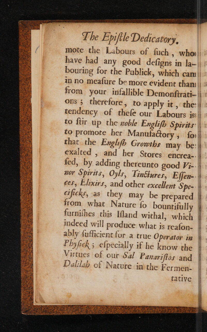 from your infallible Demonftrati- ons ; therefore, to apply it , the: to promote her Manufactory » fo that the Englifb Growths may be: exalted , and her Srores encrea-: nor Spirits, Oyls, Tinétures, Effen- cificks, as they may be prepared from what Nature fo bountifull furnithes chis Ifland withal, which indeed will produce what is reafon- Phyfick ; efpecially if he know the Virtues of our Sa/ Panariftos and Dalila of Nature inthe F ermen- tative