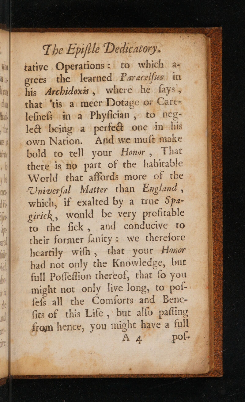 A tn aE A EAR 1 in aE = i A RRA AS IO ENO — = tative Operations: to which a- grees the learned Paracelfus wm his Archidoxis, where he fays, that ‘tis a meer Dotage or Care- lefnef§ in a Phyfician ,- to neg- le& being a perfeét one in’ his own Nation. And we mufb make bold to tell your Hower , That there is mo part of the habitable World that affords more of the Univerfal Matter than England , which, if exalted by a true Spa- girick, would be very profitable to the fick , and conducive to cheir former fanity: we therefore heartily with , that your Honor had not only the Knowledge, but full Poffeflion thereof, that fo you might not only live long, to pol- fefs all the Comforts and Bene- q pase * 5 er De A ted Ow