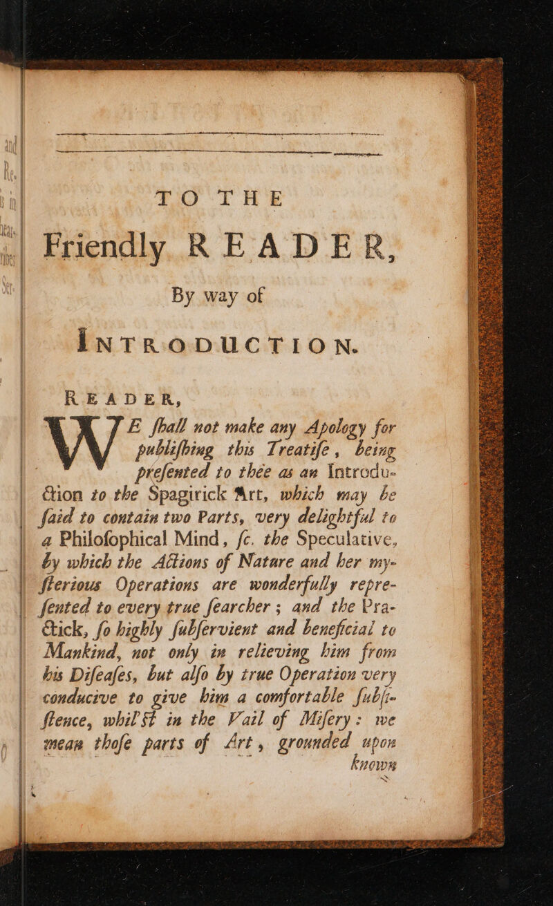 Friendly READER, By way of INTRODUCTION. READER, , E fhall not make any Apology for : a publifbiug this 7 reatife ; being ie prefernted to thee as an Introdu- ction zo the Spagirick Art, which may be faid to contain two Parts, very delightful to a Philofophical Mind, fc. the Speculative, by which the Altions of Natare and her my- Sterious Operations are wonderfully repre- fented to every true fearcher ; and the Pra- ick, fo highly fubfervient and beneficial to Mankind, not only iv relieving him from his Difeafes, but alfo by true Operation very conducive to give him a comfortable fubj- flence, whil SF in the Vail of Mifery: we mean thofe parts of Art, grounded upon ce Ag: te known en EP I EC a A MA SS A a OR cn seach AC RL ACA AR A EE DFS a Ra as