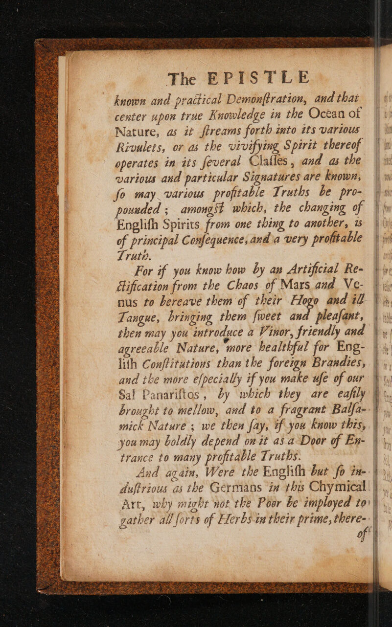 The EPISTLE known and practical Demon{tration, and that center upon true Knowledge in the Ocean of Nature, as it ftreams forth into tts various Rivulets, or as the vivifying Spirit thereof operates in its feveral Clalles , and as the various and particular Signatures are known, fo may various profitable Truths be pro- pounded ; amongst which, the changing of Englifh Spirits from one thing to another, s of principal Confequence, anda very profitable Truth. For if you know how by an Artificial Re- ification from the Chaos of Mars and Ve- nus to bereave them of their Hogo and il Tangue, bringing them fweet and pleafant, then may you introduce a Vinor, friendly and agreeable Nature, more healthful for Eng- lith Conffitutiows than the foreign Brandies, and ike more efpecially if you make ufe of our Sal Panariftos, dy which they are eafily brought to mellow, and to a fragrant Balfa- mick Nature ; we then fay, tf you know this, you may boldly depend on it as a Door of En- trance to many profitable Truths. gather all forts of Elerbs.in their prime, there- a angeles aegis -_ = ss J Rage So care ape ee Saat ae ee — = mz