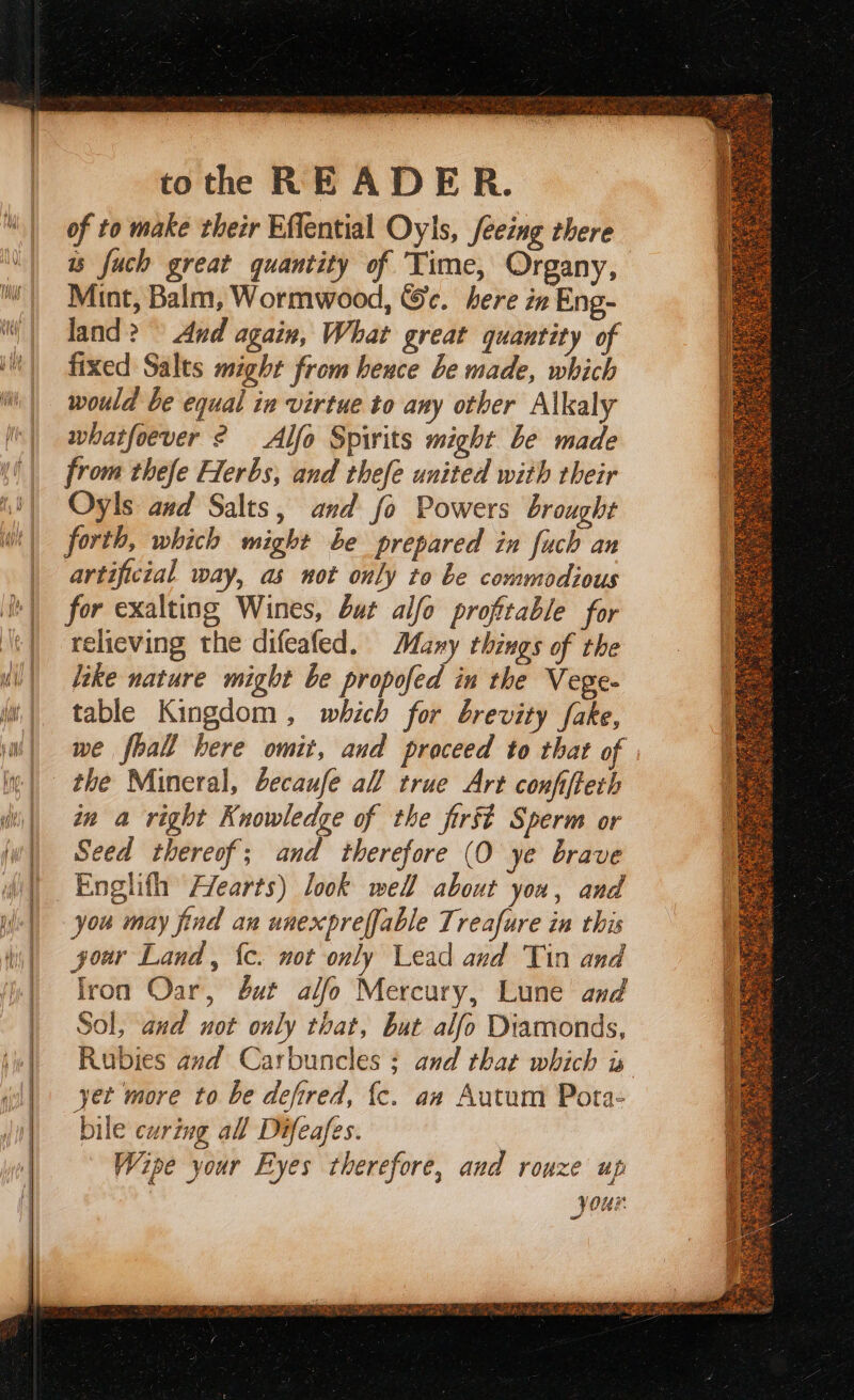 of to make their Effential Oyls, feeing there ws fuch great quantity of Time, Organy, Mint, Balm, Wormwood, &c. here in Eng- land? And again, What great quantity of fixed Salts might from heuce be made, which would be equal in virtue to any other Alkaly whatfoever ? Alfo Spirits might be made from thefe Herbs, and thefe united with their Oyls and Salts, and fo Powers brought forth, which might be prepared in fuch an artificial way, as not only to be commodious for exalting Wines, but alfo profitable for relieving the difeafed. Many things of the like nature might be propofed in the Vege- table Kingdom, which for brevity fake, we fhall bere omit, and proceed to that of the Mineral, becaufe all true Art confifteth in a right Knowledge of the first Sperm or Seed thereof; and therefore (O ye brave Englith Flearts) look well about you, and you may find an unexpreffable Treafure in this jour Land, {c. not only Lead and Tin and lron Oar, but alfo Mercury, Lune and Sol, and not only tbat, but alfo Diamonds, Rubies and Carbuncles ; and that which x yet more to be defired, {c. aw Autum Pota- bile curing all Difeafes. Wipe your Eyes therefore, and rouze up your