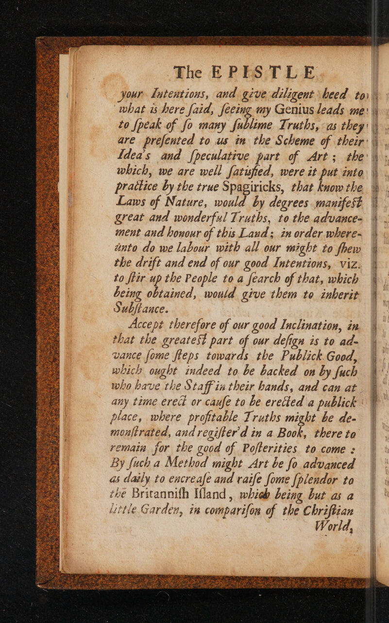 what is here faid, feeing my Genius leads me: to {peak of fo many fublime Truths, as they: are prefented to us in the Scheme of their: Ideas and {peculative part of Art; the which, we are well fatised, were it put into practice by the true Spagiricks, that know the Laws of Nature, would by degrees manifest great and wonderful Truths, to the advance- ment and honour of this Laud; in order where- anta do we labour with all our might to fhew the drift and end of our good Intentions, viz. to ftir up the People to a fearch of that, which being obtained, would give them to inherit Substance. Accept therefore of our good Inclination, in that the greatest part of our defign is to ad- vance fome fleps towards the Publick.Good, which ought indeed to be backed on by fuch who bave the Staff in their bands, and can at. any time erect or caufe to be erected a publick place, where profttable Truths might be de- mouftrated, and regifter'd in a Book, there to remain jor the good of Pofterities to come : By fuch a Method might Art be fo advanced as daily to encreafe and raife fome fplendor ta toe Britannith Wland, whieh being but as a little Garden, in comparifon of the Chriftian Medd,