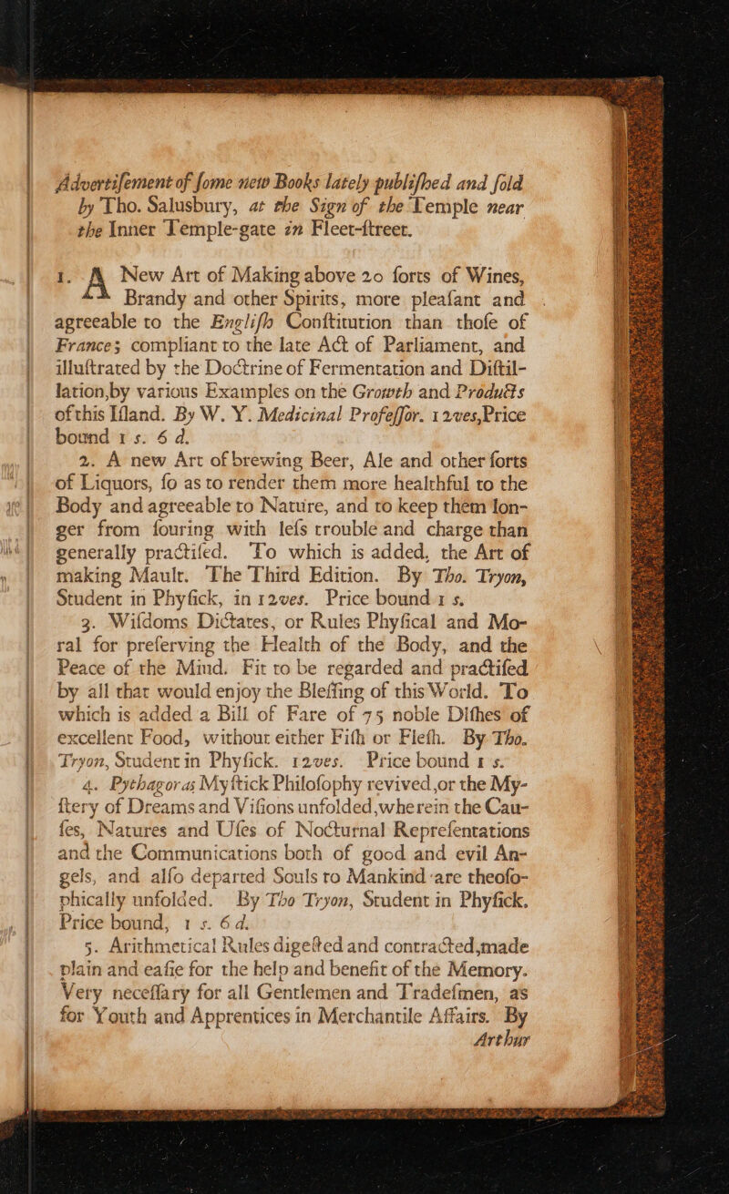 cae a Advertifement of fome new Books lately publifhed and fold by Tho. Salusbury, at ehe Sign of the Temple near the Inner Temple-gate zn Fleet-ftreer. ;. A New Art of Making above 20 forts of Wines, Brandy and other Spirits, more pleafant and agreeable to the Englifl Conftitution than thofe of France; compliant to the late Act of Parliament, and illuftrated by the Doctrine of Fermentation and Ditftil- ofthis Mand. By W. Y. Medicinal Profeffor. 1 2ves,Price bound 1s. 6 d. 2. A new Art of brewing Beer, Ale and other forts f Liquors, fo as to render them more healthful to the Body and agreeable to Nature, and to keep them lon- ger from fouring with lefs trouble and charge than generally practifed. ‘To which is added, the Art of making Maulr. The Third Edition. By Tho. Tryon, Student in Phyfick, in r2ves. Price bound:1 s. 3. Wifdoms Dictates, or Rules Phyfical and Mo- ral for preferving the Health of the Body, and the Peace of the Mind. Fit to be regarded and practifed by all that would enjoy the Bleffing of this World. To which is added a Bill of Fare of 75 noble Dithes of excellent Food, without either Fith or Fieth. By Tho. Tryon, Student in Phyfick. 12ves. Price bound 1's. 4. Pythagoras My ttick Philofophy revived ,or the My- {tery of Dreams and VifGions unfolded,wherein the Cau- ies, Naure and Ufes of Nocturnal Reprefentations and the Communications both of good and evil An- ae els, ea alfo departed Souls to Mankind are theofo- phically unfolded. By Tho Tryon, Student in Phyfick. Price bound, 1 s. 6d. . Arithmetical Rules digefted and contracted,made via in and eafie for the helo and benefit of the Memory. Ve ery neceflary for all Gentlemen and Tradefmen, as for Youth and Apprentices in Merchantile Affairs. By Arthur