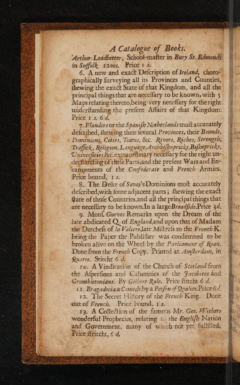 A Catalogue of Books. fhewing the exact State of rhat Kingdom, and all the principal things thar are neceflary to be known, with 5 Maps relating thereto,being very neceflary for the right underftanding the prefene Affairs of that Kingdom: 9. Flanders or the Spanifl Netherlands molt accurately defcribed, fhewing their feveral Previnces, their Bounds, Dominions, Cities, Towns, &amp;c. Rivers, Riches, S trength, Traffick, Religion, L anguage,Archbifhopricks, Bifopricks, Univerfiries &amp;c.exteaordinary neceflary for the right un- derftanding of rhefe Parts,and the prefent Wars and En- campments of the Confederate and French Armies. 8. The Duke of Savoy’s Dominions moft accurately de(cribed,with fome adjacent parts; fhewing the exact Gare of thofe Countries,and all the principal things that ate neceflary to be known.In a largeBroadfide.Price 34. 9. Monf. Gurves Remarks upon the Dream of thé jate abdicated Q.. of England,and upon that of Madam ‘the Durchefs of /a ValiereJate Miltrefs to the French K. being the Paper the Publither was condemned to be broken alive on the Wheel by the Parlzament of Roam. Done from the French Copy. Printed at Amflerdam, in Quarto. Srircht 6 d. ro. A Vindication of the Church of Scotland from the Afperfions and Calumnies of the Facobites and Grumbletonians. By Gilbert Rule. Price ftrcht 6d, 1. Bragadocia,a Comedyby a Perftn of Quality.Price 6. i2. The Secret Hittory of the French King. Done outof French. Price bownd, rs. 13. A Collection of the famous Mr. Geo. Withers wonderful Prophecies, relating to the Englifl Nation and Government, many of which not yet fulfilled, Price ftritcht, 6 d.