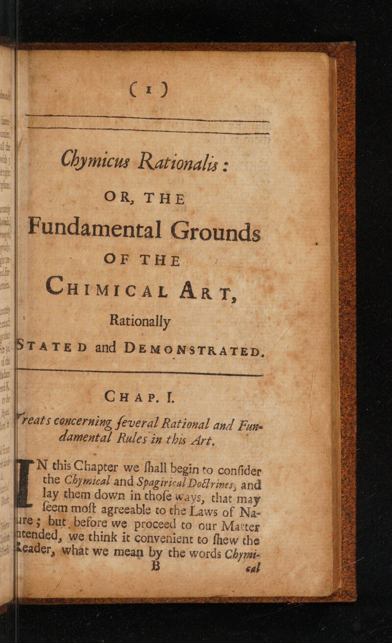 Cx) Chymicus Rational - OR, THE : Fundamental Grounds : OF THE | Curmicar Arr, ie Rationally STATED and DEMONSTRATED, Vreats coucerning feveral Rational and Fup i | CH Ap, I. | damental Rules in this Art. 1 6 PN this Chapter we fhall begin to confider the Chymical and Spagivical Doctrines, and lay them down in thofe Ways, that may leem moft agreeable to the Laws of Na- ie te $ but before we proceed to our Matter iat (Ended, we think it convenient to fhew the i jheader, what we mean by the words Chymi- | B cab