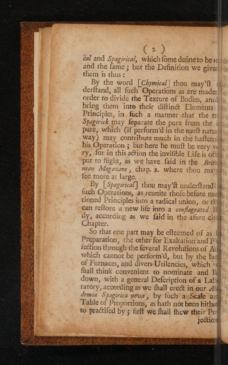 (2) cal and Spagirical, which fome defineto be ta 114 and the fame ; but the Definition we give |; them is thus: By the word [Chymical] thou may’ft (i. derftand, all fuch Operations as are madee | order to divide the Texture of Bodies, ancdi} bring them inte their diftin@ Elements: | f Spagirick may feparate the pure from th : pure, which Gf perform’d in the moft natw! way) may contribute much in the haftenai| his Operation ; but here he muft be very w ry, for in chis a@ion the invifible [ ife is oft Loci ee ae pr ig a nie q mp ew fo 7 put to flight, as we have faid in the Brith gazime , Chap. 2. where thou mat fee, more at large. : By | Spagirical] thou may ft underftand| i, uch Operations, as.reunite thofe before mu: tre hiimas eeeaeW ee ee eee co ate can reltore a new life into a conflagrated II trie! dy, according as we faid in the afore citi Fa Ueaosetin % ho h ap f € r. “BE ee Preparation, the other for Exaltation and P i jection through the feveral Revolutions of A\I which cannot be perform’d, but by the he i} of Furnaces, and divers Utilencies, which Wy. ' fhall think convenient to nominate and Ilf),: down, with a general Defcription of a Lath.’ ratory, according as we fhall ereé&amp; in our Ala, ’ demia Spagirica noua, by fach av Scale anh’ able of Proportions, as hath not been hithedf, ” to practifed by ; firft we fhall shew their Prof jectio) Ih ) a