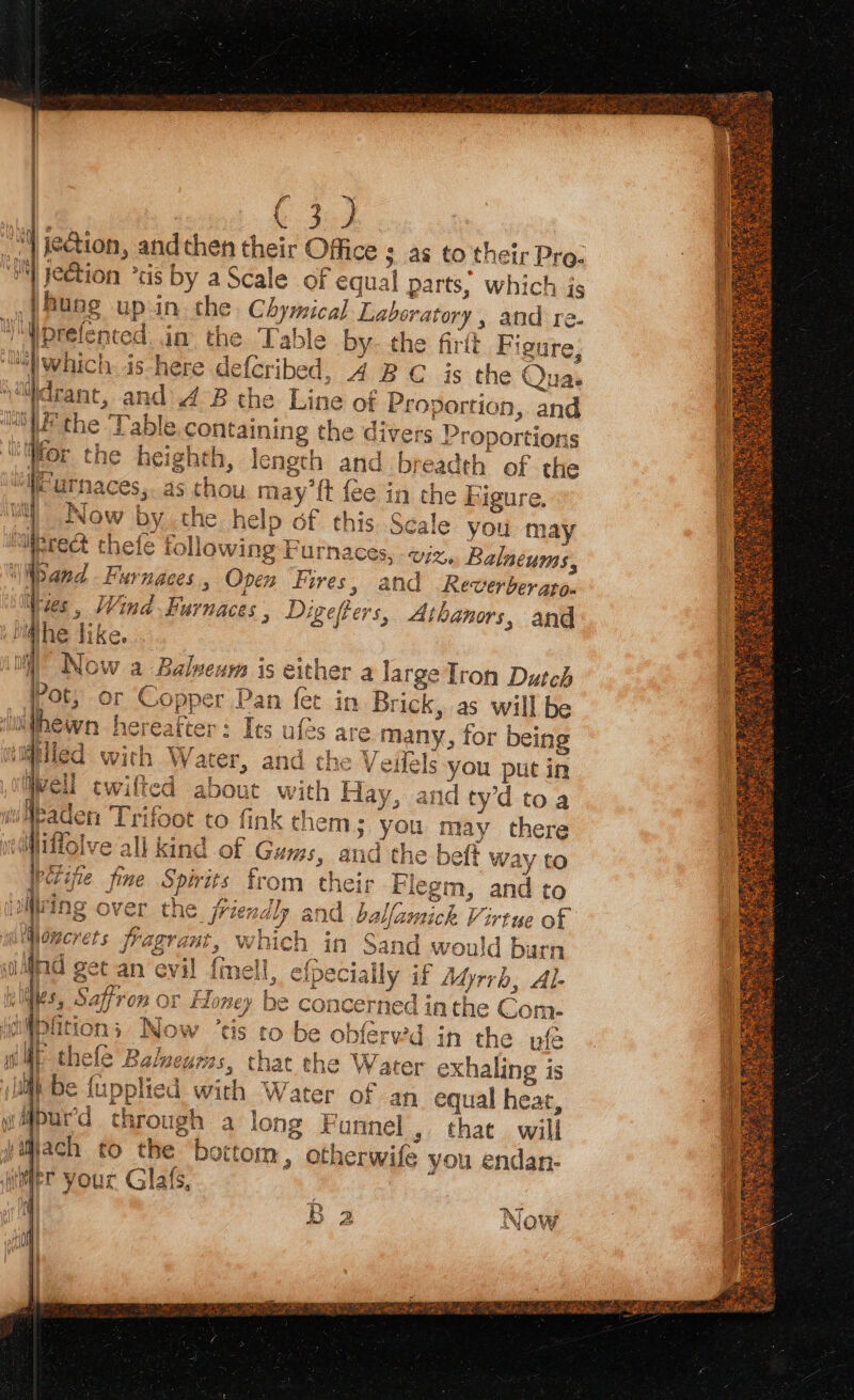 ( ee jeGion, and then their Office ; as to their Pro: je@tion ° us by a Scale of equal parts, which is | hung up.in the Chymical Laboratory, ha re. ‘Vprete nte din the Table by- the firtt “Wwhich ishere defcribed, 4B C is the ( Qua: ‘idrant, and 4B the Line of pr obonitt, and Figu re, OU the Table.conta aining the div Proportions Wor the heighth, le sAgth and by eh of the WF utnaces,. as thou may’ft fee in the Figure. Now by the help of this Scale you may ‘liprect thefe fo owing F rurnaces, «viz, Balacums, a Sand Fu YnACES , Open Fores, and Reverber aton Wes , Wind ‘AINAC CES , Digeffers, Athanors, and he like. OWT alneum is eitl her a large Tron Ay : -an fet in Brick, as will be $ ules are many, for being Mitiied with Water, and the Veilels you put in Well twifted about with Hay, and tyd toa fink chem; you may there kind of Gums, and the beft way to — far Twitty rauch irioot to ft 1 vedMitfolve ‘all ik .. a go ei nétifie fine Spirits trom their Flegm, and to ni é 2 ee 7 yas ay viiring over the friendly and allamick V: artue of 1: POD idee iz Honcrr jragrant which in Sand would barn l, efpecially if Adyrrb, AL y Nhe Safi ‘on or Honey be concerned in the Com- a sees ‘ e oblerv’d in the pfé a thele Barmeurss, that the Water exhaling is A lupplied with ° ‘ater of an equal heat, wMipurd chr ‘ong Funnel, that will billach to the. at (tom, otherwife you endan- mer your Glafs, © te OS ee fo ewe © =) ; No W
