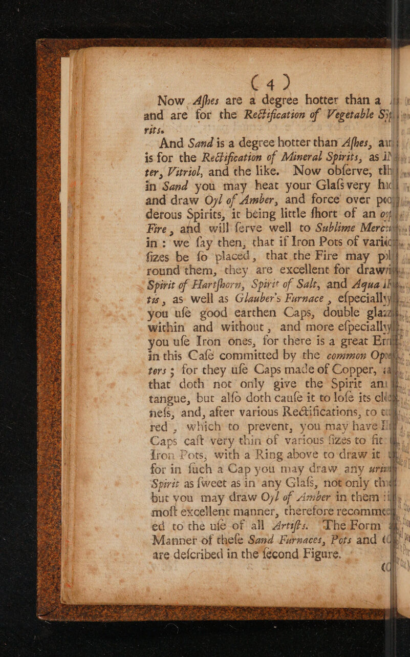 1% | ba) i Now ..Afbes are a degree hotter than a Jj) | and are for the Reétification of Vegetable SH, A Vitss | And Sand is a degree hotter than Afhes, ait; is for the Reéfification of Mineral Spirits, as 1), ter, Vitriol, and the like. Now obferve, tlh}. in Sand you may heat your Glafsvery hic) ; | and draw Oyl of Amber, and force over poo} derous Spirits, ic being little fhore of an on}, Fire, and will ferve well to Sublime Merci. in: we fay then, that if lron Pots of vari), , fizes be fo placed, that the Fire may pili round them, they are excellent for drawrity,, Spirit of Hartfhorn, Spirit of Salt, and Aqua iMs,,: tes, as well as Glauber’s Furnace , efpecialhy),.. you ufeé good earthen Caps, double glazz within and without, and more efpeciallyih, you ufe Iron ones, for there is a great Eri: in this Café committed by the common Opna, ters s for they ufe Caps made of Copper, iaj,, that doth not only give the Spirit anit, tangue, but alfo doth caufe it to lofe its clig ne{s; and, after various Redtifications, ro cul... red , which to prevent, you may have Hilf, Caps cait very thin of various fizes to fit: @ fron Pots, with a Ring above to draw it Spirit as {weet as in any Glafs, not only cing but you may draw Oy/ of Amber in them ‘iff moft excellent manner, therefore recamme¢ ed to the ufe of all Artis. “Lhe Porm | Manner of thele Sand Furnaces, Pots and « are defcribed in the fecond Figure.