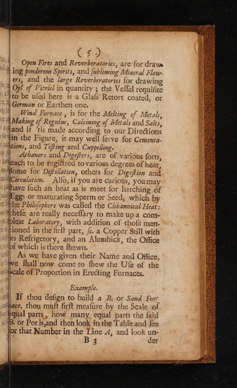 ey \to be ufed here is a Glafs Retort coated, or German or Earthen one. V4 Wind Furnace , is for the Melting of Metals, Ml Making of Regulus, Calcining of Metals and Salts, “Mand if ‘tis made according to our Directions “Wan the Figure, it may well ferve for Cermenta- lNtions, and Tefting and Cuppelling. 1 Athanors and Digefters, are of various forts, uleach to be regiftred to various degrees of heat, wMome for Dyfillation, others for Digefion and “Circulation. A\Mo, if you are curious, you may ‘{iihave {ach an heat as is meet for hatching of “uli ges or maturating Sperm or Seed, which by aulthe Philofopbers was called the Clibannical Heat : olMthefe are really neceflary to make up a com- siibleat Laboratory, with addition of. thofé men- tioned in the firft pare, (c. a Copper Still with ihMles Refrigetory, and an Alembick, the Office MDE which is there fhewn. wil) As we have given their Name and Office, olwe thall now come to fhew the Ufe of the wMpcale of Proportion in Erecting Furnaces. 4 Example. al) If thou defign to build a B. or Sand Fur itiace, thou matt firft meafure by the Scale of igual parts, how many. equal parts the faid 4B. Or Potis,and then look in the Table and fee for that Number in the Line 4, and look un-