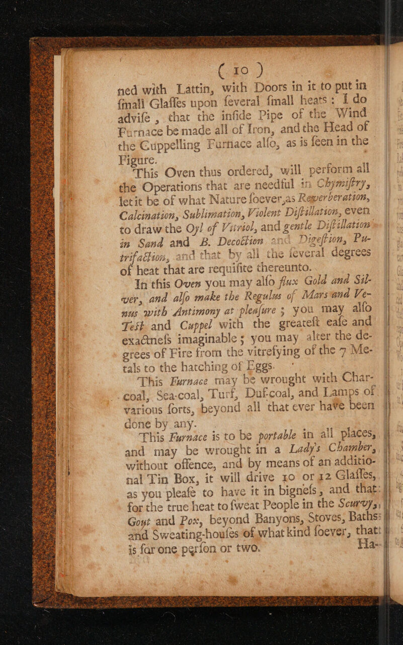 ee 3 the Operations that are = what Natate fo ver: Calcination, Sublimatt on, V “wolent D Dip ilation, ev to draw the Oy! of Viriol, and gentle Dire in Sand and zB Deceit ion at ta trifaciion, and that by all the ieveral degrees of heat that are rec equilite thereunto. In this Oven you may alfo flux Gold and Sil- ver, and alfo make the Regu ulus of Mars and Ve- nus with Antimony at pleafure ; you may allo d > eee =e he greg eafe and lee Test and Cappel v with ¢ exaGinels imagina dle 5 you may [ the de- grees of Fire frott tals to the hatcni Pggs Lat (By 7, f } : nd “Ga This Furnace ye wroug teh with ee a me gone by any... 1 et uu bea Goat table ith ali pDiaee and may be wrought in a Lady's Chamber, without Mice and by means of an adc {itio- nal Tin Box, it will drive 10 or 12 . Glatles, | | as you pleafe to have it in bignels and. that: | for the true heat to {wea People i in the Scurvy, Goyt and Pox, beyond Banyons, pee s, Baths: f and é; weating-houfes of what kind d foever, thatt ji is far one perion or two. Ha-