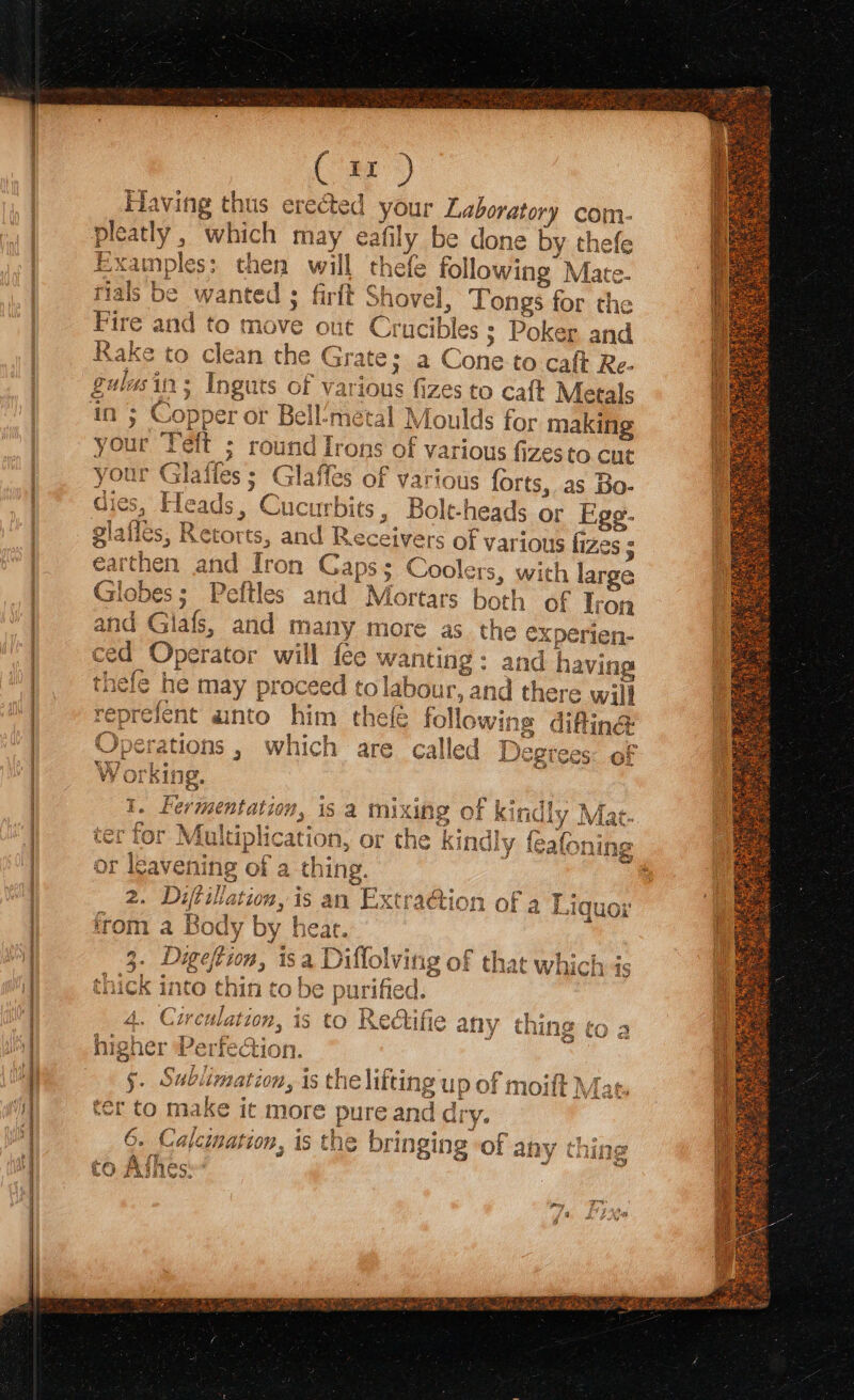 sop ap sera ata ESA Cir) laving thus erected your Laboratory com- y, which may ea fily be done Py efe Examples; then will thefe following Mate. s be wanted ; firft Shovel, Tong 9s for the Fire and to move oue Crucibles ; Poker and Rake to clean the grates a C ‘one to cat Re- 25 Inguts of various fizes to caft Metals sopper or Bel geal Moulds for making ; round ey ns “ot various fizesto cut ties ; Glaffes of various forts, as Bo- * Bo t-heads or Egg- a (rey oa het —~, ~ ~~ * oo [2 wwe rete Nowe’ at ) bod fom oe) “ ¥ &amp;: I rb glafies, Retor ts, and Ry eceivers of var ious izes ; earthen and iron Gaps; Coolers, with 1 large Peftles and Mortars both of Iron many more as thee experien- r will fee wanting: and having ed th thefe he a proceec tolabour, at id 1ere will reprefent ainto him the followin s difting Operations , which are called Degrees of Working. 1. Fermentation, is a mixing of kindly Mat Ls Pe r 7 or Multiplication, or the kindh 2. Diftillation, is an Extra@ion of a Liquor irom a Body by heat. 3. Digeftion, isa ae ing of that which is thick into thin to be purified. \ 2 —b “he a . - Pp y . DF = TE @ ha ¢ arp +} Dicten fare - tt0n, iS to Rectifie any thing to a = tion, is the ete of noe