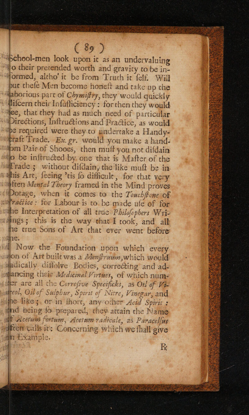 ¢ ey) lilSchool- -men look upon it as an undervalui ing ‘iio. their — ded worth and gravity tobe in ‘“iormed, altho’ it be from Truth it felf. Will put ¢ hefé Men become honeft and take up che ‘iaborious part of “Chymiftry, th ey would quickly Pifcern their Infafliciency : forthen they would tee, that they had as mitch need of particular Direct ions, Initru@tions and Pra@ice, as would be required were they to undertake a Handy- pratt Trade, Ex. gr. would —~ make a hand- fom Pair of Shooes, then muf on not difdain Alito be in ee te ed by. one that is Mafter of the rade ; without difdainy the like mufl be in his Art, fei tis {0 difficult, for that vei ry wiften Mental Theory framed in the Mind proves dDinice, when it comes to the Touchft one OF i = on tice : for Labour is to. be made ufe of for NOT ace iilfhe Interpretation of all true: Philofophers Wriz vMings; this is the way ehat I took, and all ine true Sons of Art that ever went before ie. ‘oda Now the Foundation upon which every on of Art built was a Menfiruum which would Wt La pdically Cit olve Bodies, corredtin 1g and ad- 4 ap J Yui \ilfanrcing thei’ Medicinal Virtues, of which num: uimer are all the Corrofve Specificks, as Oil of Vi witeol, Ol of Sulpl ur, Sparit of Nitre, Vinegar, and pgne likes. or in thore, anyother Acid Spirtt : find bein g fo prepared, they attain che Name ty | vahirala ac U a ACU | ‘ortum, Acetum 7 Canotte: as Para cellus } ii quiet callsit: Concerning which we fhall sive tT _ om “i LB) tixampie, 4 | Ate
