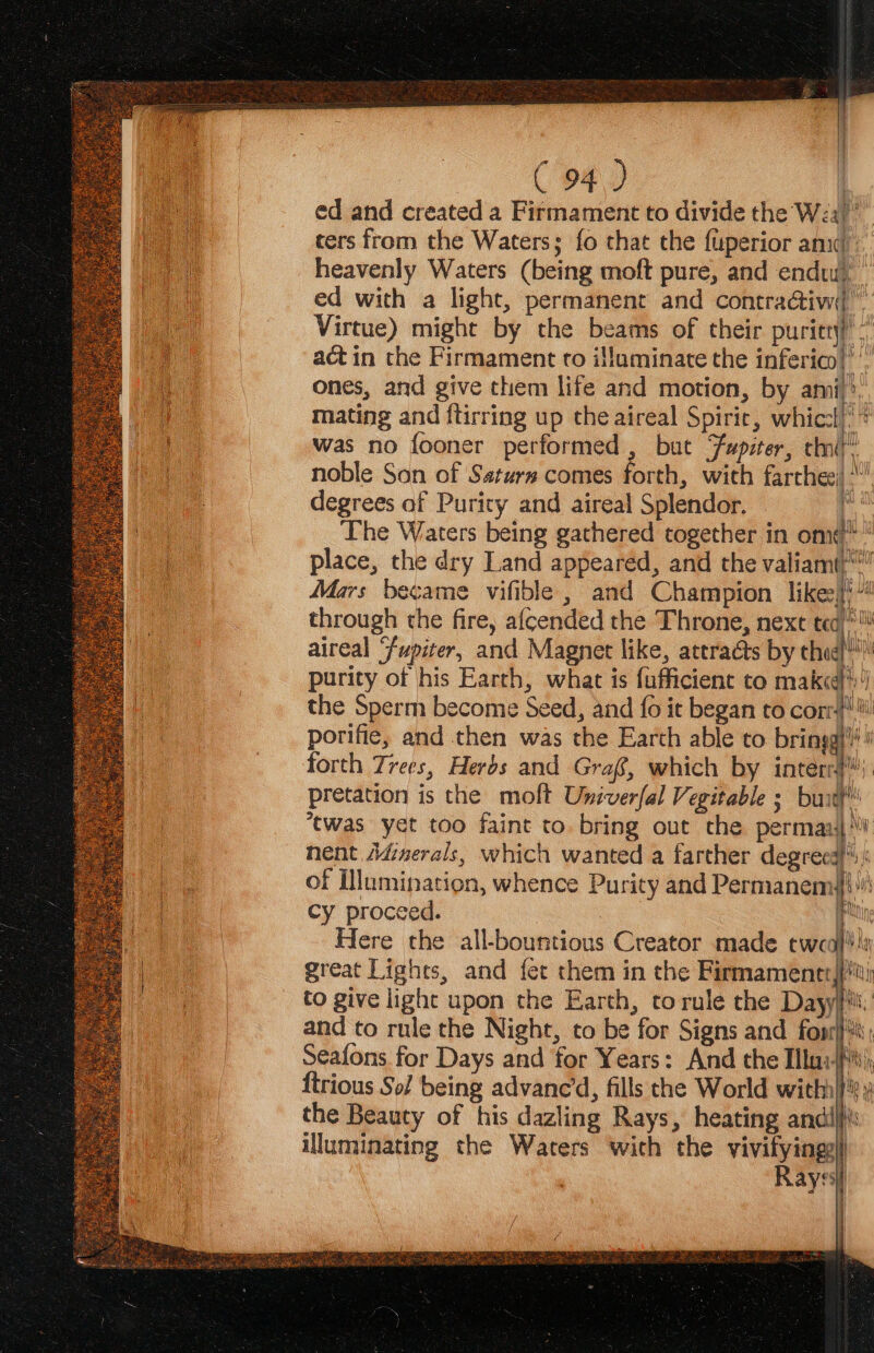 ed and created a Firmament to divide the W2a)’ ters from the Waters; fo that the fuperior an) heavenly Waters (being moft pure, and endw), ed with a light, permanent and contra@tiw( ” Virtue) might by the beams of their puricry)’- act in the Firmament to illuminate the inferico|”’ ones, and give them life and motion, by ami): mating and ftirring up che aireal Spirie, whiccl)** was no fooner performed, but Fupiter, ti” noble Son of Sstura comes forth, with farthee) degrees of Purity and aireal Splendor. i The Waters being gathered together in omit’ place, the dry Land appeared, and the valiam()* Mars became vifible , and Champion like:}'” through the fire, afcended the Throne, next tea)* aireal Fupiter, and Magnet like, attracts by thie!” purity of his Earth, what is fufficient to make) the Sperm become Seed, and {0 ie began to cor! porifie, and then was the Earth able to bring} # forth Trees, Herbs and Graf, which by intern} pretation is the molt Univerfal Vegitable ; butt ‘twas yet too faint to. bring out the perman4| ‘ nent Adinerals, which wanted a farther degreea)%)) of Illumination, whence Purity and Permanem#{}! cy proceed. pi Here the all-bountious Creator made tweal!is great Lights, and fet them in the Firmamentt to give light upon the Earth, torule the Day and to rule the Night, to be for Signs and fopr) Seafons for Days and for Years: And the Ilui- ftrious Sol being advane’d, fills the World with} the Beauty of his dazling Rays, heating andil}\ illuminating the Waters wich the vivifyingy)) Rayss Fra