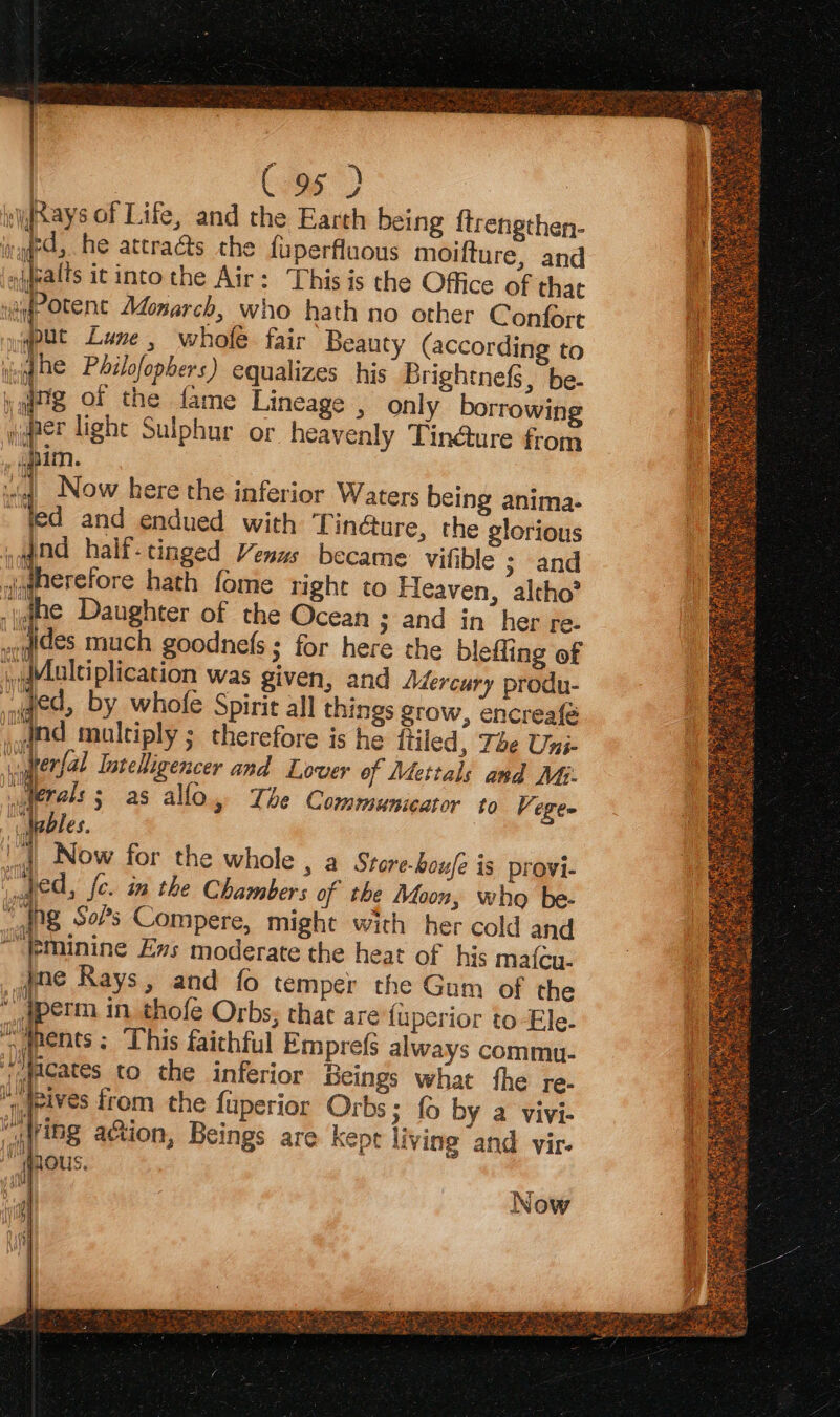 | C96) vRays of Life, and the Earth being ftrengthen- ing, he attraés the fuperfluous moifture, and . thal itinto the Air: This is the Office of thac ig Otent Monarch, who hath no other Confort jyyput Lune, whofe fair Beauty (according to big he Pdilofopbers) equalizes his Brightnefs, be- yqtg or the fame Lineage , only borrowing wider lighe Sulphur or heavenly Tin@ture from : tal Now here the inferior Waters being anima. led and endued with Tin@ure, the glorious wand half-tinged Venus became vifible ; and aerefore hath fome right to Heaven, altho’ woqides much goodnefs; for here the blefling of jdMuleiplication was given, and Adercury produ- ded, by whofe Spirit all things grow, encreafe ; therefore is he ftiled, The Uni- Lal ligencer and Lover of Mettals and MG. Ml Lhe Communicator to Vege= ne i ‘i Now for the whole , a Store-houfe is provi- perm in thofe Orbs; thae are {uperior to Ele- ss ways commu- what fhe re- fo by a vivi- ving and vir- Ey ae hte ee a # - ST PANT ace so ie as SED PEED PMS i WAIrts  Sinbhasbeee, a, : gs tee . a3e~ es : ae FT : Ca » Ee Low ~ ae De uy 2 Sy nate t ae een Ba inees VES SAY Si Woe, Sg Weisel fu ae xg vs SMG \
