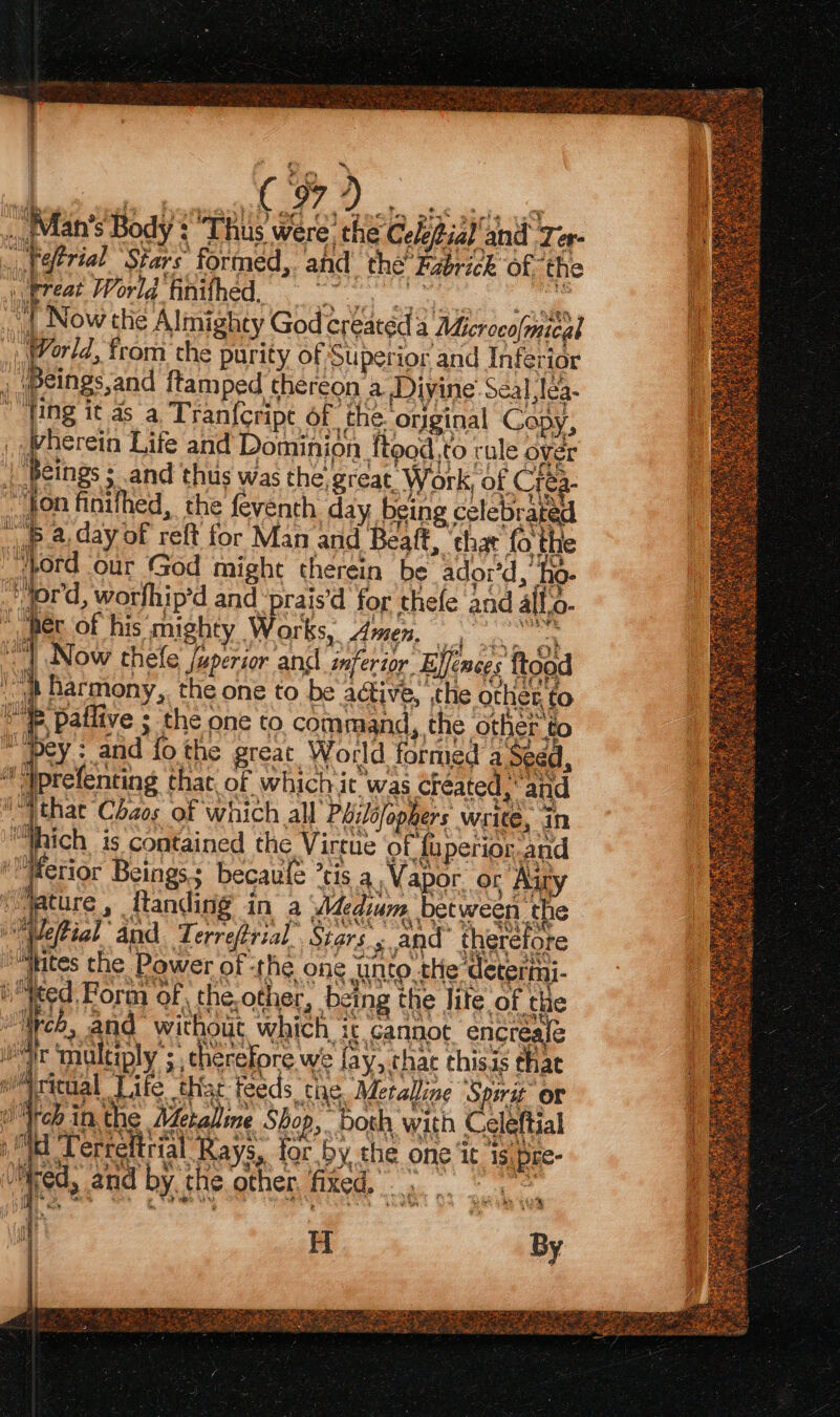 oH fs ae. + j ( 979 Pt EE ee ee ., Mlan’s Body *TRus were? the CelePial and Ter- . Retrial Stars formed, and the’ Fabrick of ‘the . wreat World finifhed. WS ubl ane ce ‘J ‘| Now the Almighty God creatéd a Microcofmical 77/4, from the purity of Superior and Inferior , weings,and ftam ped thereon a Divine’ Séal lea- “fing it as a. Tran{cripe Of che. orginal Copy, _ Wherein Life and Dominion ftood,to rule over | Beings ; and thus was the, great. Work, of Crea- “Jon finifhed, the feventh day being celebrated sep-2 day of reft for Man and Beaft, ‘chat fo the ord our God might therein be ador’d, ho- ord, worfhip’d and ‘prais’d for thefe and all.o- » her of his mighty Works, Amen, oe “| Now thefe /uperior and inferior Ejfences ftood jp Barmony,. the one to be active, ,the other. to _ PPallive 5 the one to command, the other to Pey : and fo the great World formed a Seed, uy iprelenting that. of which it was Créated , and i Wthat Chaos of which all Pbiléfophers write, in “hich is contained the Virtue of fuperior and ‘Merior Beings: becaule ’tis a Vapor. or Airy ) ature, ftanding in a Adedium between the Met ial “and Terreftrial_ Stars s and therefore ‘Biss the Power of rhe ong she dear Heed Form of the,other, being the lite of the “Web, and without which, ic cannot encreale mt tmultiply ; cherefore we fay, chat thisis that i ricgal Tife thar feeds the Metalline Spirit or Och inthe Metaline Shop, bosh with Celeftial Wd ‘Terreftrial Rays, for by the one ‘it 1s pre- Wee) a By ue 3 t bey W993 ‘ ‘ge i ‘Wed, and by the other, fixed. me 2f “4 H By STS ae