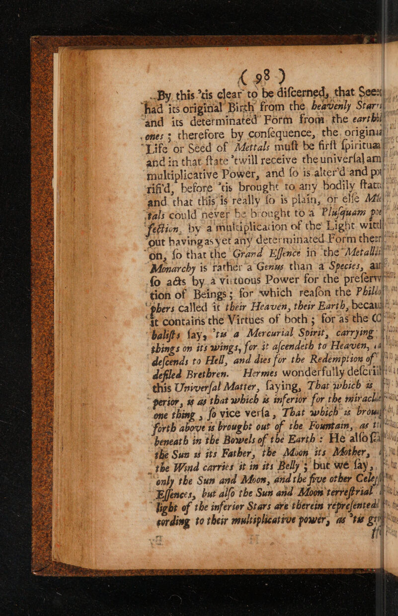 __ By this cis clear to be difcerned, that Seex) had its original Birth from the heavenly Stari, “and its determinated Form from. the eartbil) .ones s therefore by confequence, the. origina)” “Life or Seed of Mettals muft be firft {piritual’ and in that ftate ‘twill receive the univertal ami multiplicative Power, and fo is-alter’d and pot” riffd, before “tis brought to any bodily ftatt);” and. that this is really fo is plain, or ele Adal” tals could never be brongnt to a Pluquam pr” fedtion, by a muluplication of the Light wittl! ‘out having as yet any dererminated Form ther, “on, fo thar the Grand Effence in ‘the Metallii”” Monarchy is rather'a Genus than a Species, au! {0 aéts by..a virtuous Power for the preferw' ‘tion of Beings; for which reafon the Pbilés|)™ “pbers called it their Heaven, their Earth, becawi),” “at contains the Virtues of both ; for as the (C) bali § fay, ti @ Mercurial Spirit, carrying | shings on its wings, for. it afcendeth to Heaven, « ai defcends to Hell, and dies for the Redemption of pio) defiled Brethren. Hermes wonderfully acca this Univerfal Matter, {aying, That which r | perior, #8 as that which % inferior for the miracle’ one thing , fo vice verla, That which 2s brow i ‘forth above is brought out of the Fountain, as ti “beneath in the Bowels of the Earth : He alto {ia she Sun 1 its Father, the Adoon its Mother, |)\) “the Wind carries it in its Belly’; but weé fay,, lu ‘only the Sun and Moon, and the five other Celep/ Ejfences, but alfo the Sun and Moon'terreftrial “Bs “Tight of the inferior Stars ave therein veprejented! - gording to their multiplicative power, as “tw grit