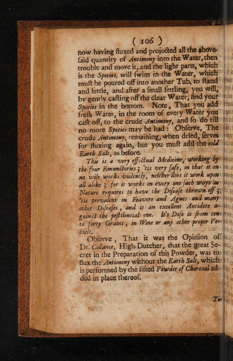 ( x06 ) now having fluxed and projected all the abave- faid quantity of Antimony into the Water,then | trouble and move it, and the lighe parts, which : | is the Species, will {wim in the Water, which) 1) muft be poured off into another Tub, to ftand> fiw and fetele, andvafter a {mall fectling, you will,” )' by gently cafting off the clear Water, find your #40 Species'in the boteom. ‘Note, That you add fn freth Water, in the room ‘of every Water you | 0 caft off, to the crude-Astimony, and fo: do till fi no more Species may be had: Obferve, The: ju: crude Antimony, remaining, when driéd, ferves. } itz for fluxing again; but’ you: muft add the cold! 1%. » Earth Salt; as before. ee a a Ths is a very effectual Medicine, working by |i the four Fmunctories 5 “tis very fafe, in that st om) |i / no wife works violently, neither does it work upon ‘ir all alike ; for it works om every one fuch ways as \iy Nature requires to have the’ Difeafe thrown OF $i hi a vis prevalent in Feavers and Agues and many! 1) other Dufeafes., and is an excellent Antidote ‘a= Wy gainst the peftilential one. It's Dofe is from tems ny to forty Grains , in Wine or any other proper Veo ii) bicle. POW dps Obferve , That it was the Opinion off, Dr. Collance, High-Dutcher, that the great Se-- psi, cret in the Preparation of this Powder, was to) Med) flux the Antimony without the Earth Salt, which: it is performed by the filted Powder of Charcoa ade. hi ded in place thereof. © °~ Sain