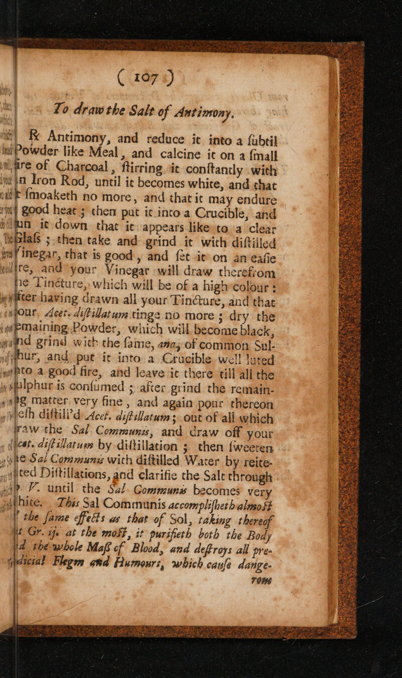 ( (167s) Zo draw the Salt of Antimony. it) KK Antimony, and reduce ic into a fubtil 2 iniPowder like Meal, and calcine it on a {mall inijire of Charcoal, ftirring. it conitanly with iit} Iron Rod, until ic becomes white, and that ui? {moaketh no more, and that it may endure tin} good heat; chem put ic into a Crucible, and hiljan i¢ down. that ic: appears like to a clear Wwiblafs ;.then take and grind it with diftiiled im inegar, that is good, and {et it on an eafie ne Tincture, which will be of a high»colour : weiter having drawn all your Tincture, and that infonr, Acer. diftillatum tinge no more ; dry the iw@Maining Powder, which will become black, wind grind wich the fame, ama; of common Sul- y(Whur, and put ic into a Crucible. wel! luted iy CO. a good fire, and leave it there till all the y#lphur is confumed ; after grind the remain- eoPS Matter. very fine, and again pour thereon pict ditild Acer. difilatum sont of all which Waw the Sal. Communs, and draw off your , eet. diffillatum by diftillation ; then {weeren po R© Sal Commun with diftilled Wacer by reite- »eted Diftillations, and clarifie the Salt through aia VY. until the Sal. Gommuns becomes very ji bite. This Sal Communis accomplifheth almost || the fame effects as that of Sol, taking thereof ji Gr. ae at the most, it purifieth both tbe Body 4 the whole Maf of Blood, and deftroys all pres ica Flegm ond Humours, which caufe dange- | r0W6 | = ee: . Sa mar a Tat Git tail a tay Ge _ BATS i fee Maas teDO hee T. age eit SRD ‘a? KS x ae Ze et i 2A tc rh ete eS RE Ys ee amen Lokne oy A a gece he epee ons 3 pe ate Pre a) y Pans pee” Bike is Cie: GUS hy ns Ps GOST ER: SAN, Ais PAGS tea tae eal Santon artt. Bite Te Wee