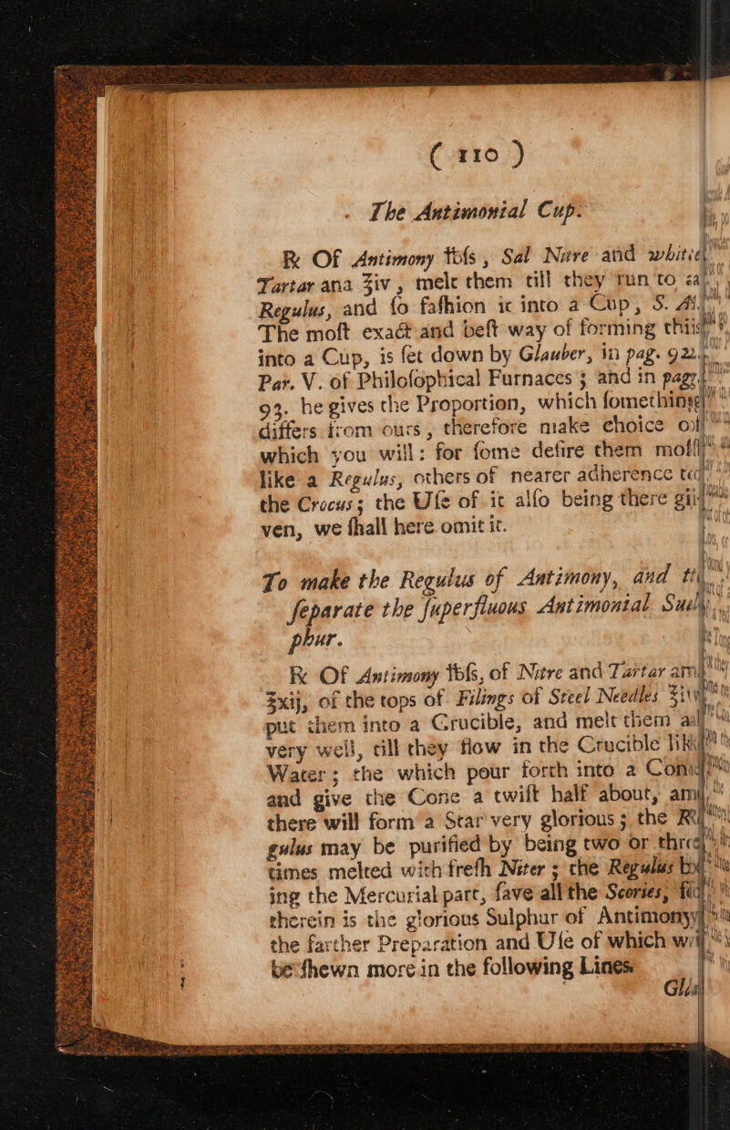 ( #10.) The Antimonial Cup. q Re OF Antimony ols, Sal Nave and white Tartar ana Ziv, mele them till they run ‘to ah | Regulus, and fo fafhion ic into a Cop, S. At, The moft exact and beft way of forming thiist! into a Cup, is fet down by Glauber, in pag. 9225 Ih I i Wh il Par. V. of Philofophical Furnaces 3 and in pagr.. 93. he gives the Proportion, which fomethinyg)”  differs rom ours , therefore make choice off which you will: for fome defire them molt, like a Regulus, others of nearer adherence ted)! the Crocus; the Ufe of ic allo being there oii ven, we fhall here omit it. ; 0 ay To make the Regulus of Antimony, and 2 ie Separate the fuperfiuous Antimonial Sul phur. mm fy \f Hi Vu 5 = i) gulus may be purified by being two or thie times melted with frefh Neer ; che Regulus by ing the Mercurial part, fave all the Scories, ‘td therein is the glorious Sulphur of Antimonyy, the farther Preparation and Ule of which wii) bevfhewn more in the following Lines ty Glia |