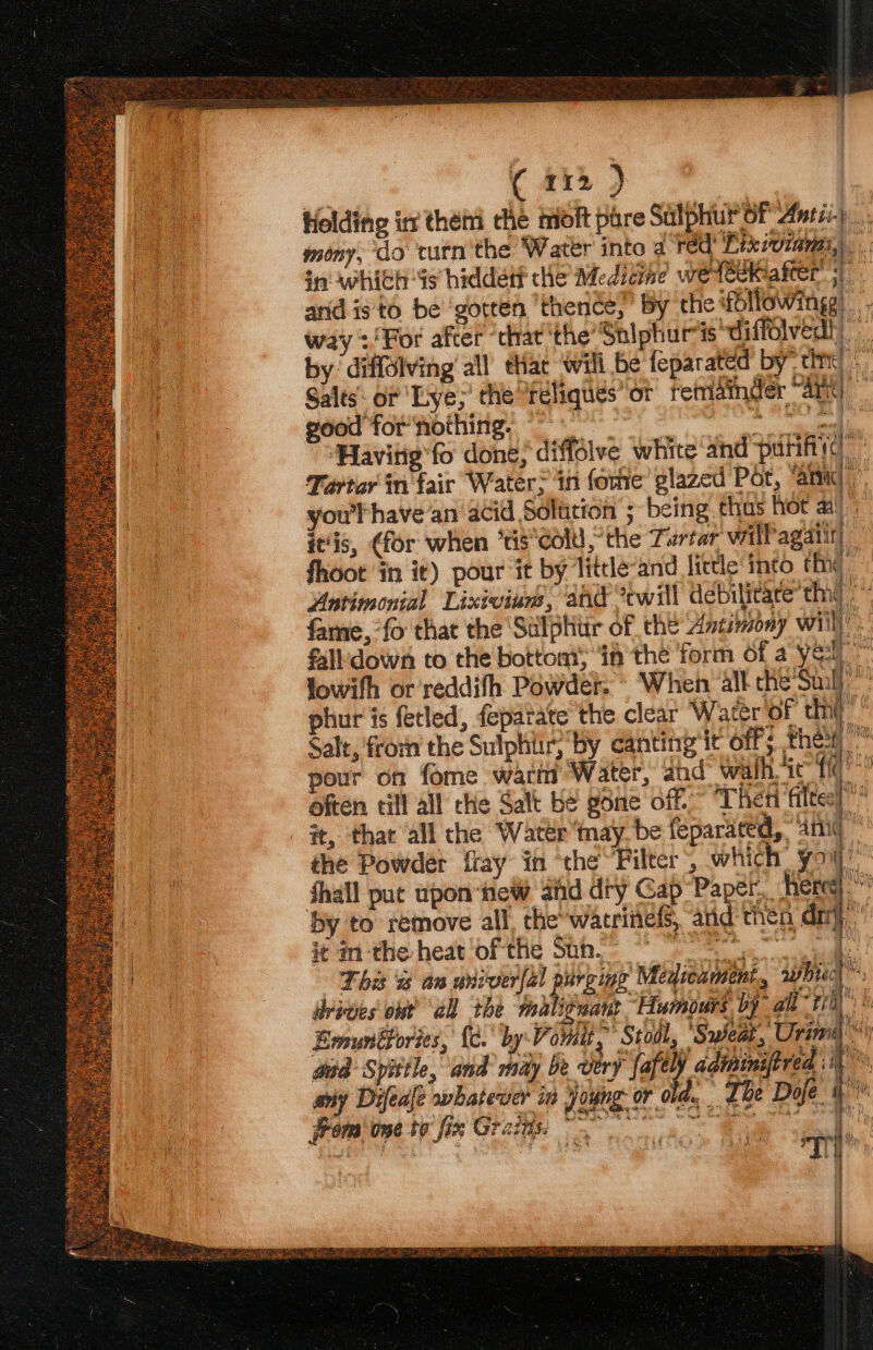 Holding in them the moft pare Sulphur oF Auris)... a mony, do turn'the Water into a red! Lixiviami,), ‘ ae in whith “is hiddett the Medicine wetéékafter |. a anid is to be ‘gotten ‘thendes” By the fbllowingg) way :'For after “cat ‘the’ Sniphure is diffolved!| | by diffolving’ all that will be feparated by” tint) i Salts: or ‘Lye; the ‘reliques’ or retriamder “Aarit) fa good for nothing, 0 el Havitie'fo done; diffdlve white and puntiyd Tartar in fair Water? in fore glazed Por, “amid you have an acid Solarion ; being thus Hot ai!) it‘is, (for when ‘tis Cold“ the Tartar valfagalit) fhoot ‘in it) pour it by Titcle-and little into fhig Anrimonial Lixivium, and ‘twill debilitare’thad | fame, fo that the Sulphitir of the Antimony wii) fall down to the bottom if the form of a yer” lowifh or reddifh Powder. When all che Sil) phur is fetled, feparate the clear Water of cht’ Salt, from the Sulphiir; by canting it off thest i: pour on fome watns Water, dhd® wath sic fq often till all che Salt Ke gone off” “Then filtes) ” - #, that all the Water nay. be feparated, amid the Powder flay in ‘the Filter, which yoy” fhall pat upon te afd dHy Gab Papel Rete by to remove all, che wacrinels, aid then dij,’ be it inthe heat ‘of the Sth. * a This ss an univer(al puroing Medicament “gphiict é dyiees ob “all the ‘maliguate “Humours by ah 1 |” Emuntfories, {c. by Vomi ~' Stodl, ‘Sweat, Urim aad Syittle, and may be very fafel j adininiftred ii arty Difeale owhatecier in oung or old. The Dole. 4 - # Ry &amp; r ™~ 7 an 4, WTP | “ hs Bo) ™ ig SpE PERT ep PU rk IED RAS Met OR