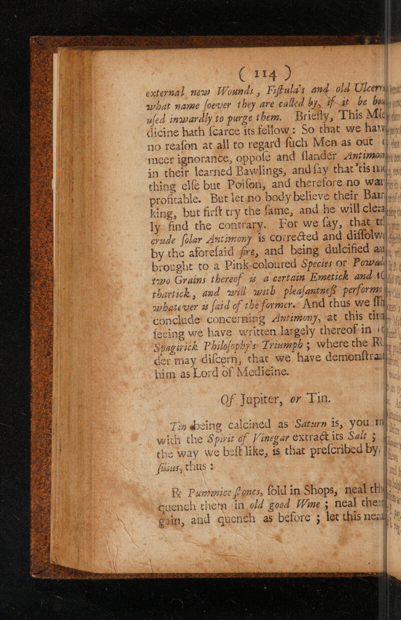 xternal nen) Wounds , Fifula’s and old Ulcerriy iw: bigs name foever they are called by, fit be bails  uled inwardly to purge them. Briefly, This Mich ie dicine hath {carce its fellow: So that we haw} no } Feale on at all to rear d fuch Men as out (iy er ignorance, oppofe and flander Antimoohy ye learned Baw lings, and fay that “tis ALi a thing elf but Poifon, and therefore no wank, profitable. But lermo body believe their Barr, king, but firft ery the fame, and he will cleza\,,, ly find the contrary. For we fay, that tf erude folar Astimor ny is Sy eaed and diffolwd i yy the aforelaidl j fire, and being dulcified ant). | at » Pink-coloured Species or Pow) an reok w a certain Emetick and \() aot i sill with phage performs i, age rhe former. And thus we Thi. eming 4 timony, at this tir, Written largely thereof in ‘¢.,. eos ros hy a Rs ras Sarat ick. : Phil fopoy's Triumpa ; where the RY i, | rage PEK akbes $ Ph Hy der may dilcern, that we have demonftraat),, Le oe oe i him as Lord of Medicine. | 7p pom Of Jupiter, or Tin. rts 5 Rea : ee io f a i. 2g @cing Caicined a s Saturn is, you aL * 4 rae apap PAGS 2 * wich the Spit of ieee extraétits Salt 5 jp bs { he way we belt like, is that prefcribed by/| pe tiriize « MiUs, CHWS 3 = See er lao eR Pumice fons, fold in Shops, neal thi : ch hots in old good Wine 3 neal thei, | g1in, and quench as before ; let this need