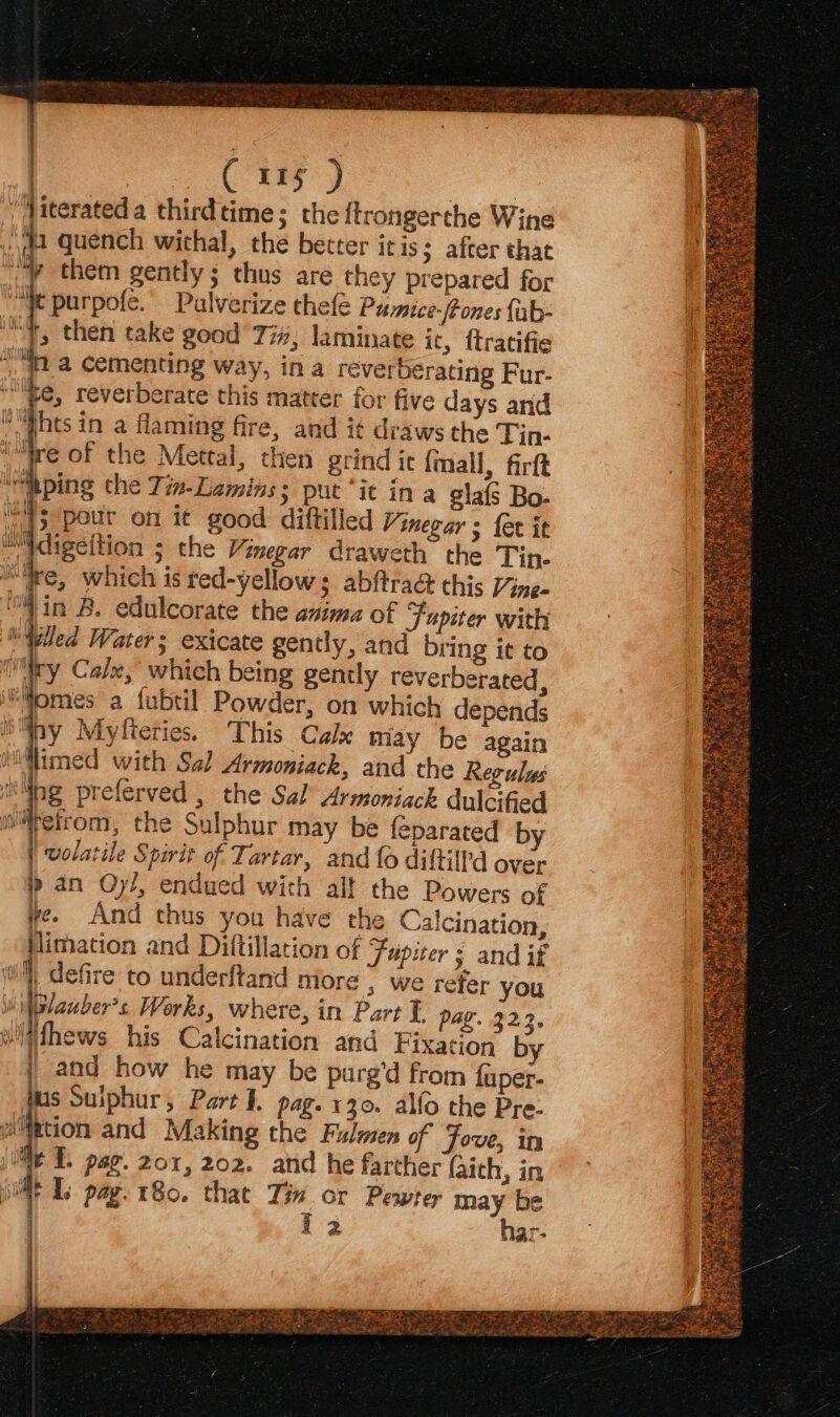 Jiterated a thirdtime; the ftrongercthe Wine My them gently; thus are they prepared for “le purpofe. Palverize thefe Pumice-feones {ub- wy, then take good 77; laminate it, {tratifie is tna cementing way, ina réverberating Fur- “te, reverberate this matter for five days and N“hts in a flaming fire, and it draws the Tin- ‘lire of the Mettal, then grind ic {mall, firft “wAping the Tim-Laminss puc “it in a giafs Bo- Ms pottr on it good diftilled Vinegar ; {et it Mdigeition ; the Vinegar draweth the Tin- re, which is red-yellows abftra&amp; this Vines ‘4 in B. edulcorate the anima of Fupiter with tiled Water; exicate gently, and bring it to (ry Cal, which being genily reverberated, tomes a fubtil Powder, on which depends ny Myfteries. This Calx may be again i@imed with Sz] Armoniack, and the Regulus ak: “bg preferved , the Sal Armoniack dulcified mretrom, the Sulphur may be feparated by | volatile Spirit of Tartar, and fo diftilfd over p an Oy/, endued with all the Powers of yee And thus you have the Calcination, Pimation and Diftillation of Fupiter s and if Wi) defire to underftand more} we refer you vlanber’s Works, where, in Part I. pag. 322. witthews his Calcination and Fixation by and how he may be purg’d from fuper- tus Suiphur, Part I. pag. x30. alfo the Pre- i Metion and Making the Fulmen of Fove, in je I. par. 201, 202. and he farther faich, in jim Ls pay. 180, that oie or Pewter ge. . 2 nar: i ) l V4 ‘ )ov f