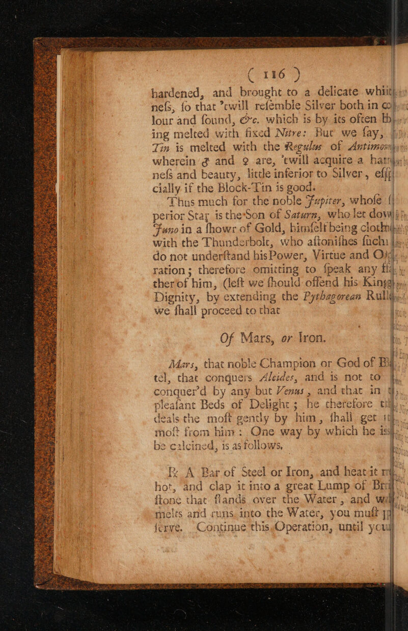 hardened, and brought to a delicate whiit! ne{s, fo chat *cwill refembie Silver both in co} lour and found, @c. which is by its often a ing melted with fixed Nare: Bur we fay, | Tin is melted with the Regula of As ptimonn  wherein’ @ and @ are, ‘twill acquire a harri nefs and beaury, lice inferior to Silver ; ail cially. if ae Block-Tin is good. Thus much for the noble 7 Fae. whole { perior St tar is the*Son of wea < who lee dow Fano in a fhowr of ier himfelt being c locbhbiy with rise Th wunderbol who aftonifhes fach: Ls do not underftand bh se feten Virtue and Ojy, ration ; therefore omitting to {peak any y fis i. i ther bf him, or e fhould offend his Kings Bn Dignity, by ¢: extel ening ig the Pythagorean Rall we fhall proceed to that F Of Mars, er tron. ty ] Mars, that nople Champion or God of B ‘.. tel, that ee 's Aleides, and is not to conquerd by any but Venus, and that leafant Beds of Delight 5 he cheref a 3 aS Ty hererore tii) 4% a i 4 dea Lis the moft re penthy by fe iM , thall get ‘ | ance ver the Water , and wi melts and runs. into ante ae you mult] ferve. Continue this Operation, until youd =