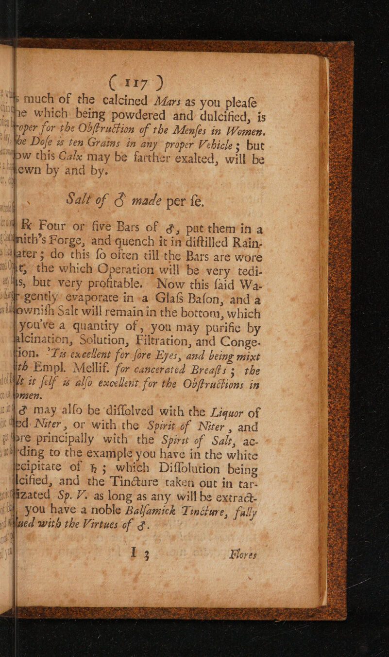 Cirry ‘Ms tauch of the calcined Adzrs as you pleafe the which being powdered and dulcified, is a 9¢ Obftruction of the Menfes in Women. Dofe ws ten Grains in ne proper Ve bicle > But “pe this Calx ‘may be farther exalted, will be 7 ch be Wey fort \ewn by and by. ‘nla ta Salt of S made per {é. q i) Four or five Bars of g, pat theméin a ltinith’s Forge, and quencn it in diftilled Rain- (ih DAUM nter ; Ge this {0 often till the Bars are wore ie, the which Operation will be ve ry tedi- iis, but very profitable. Now this faid Wa: ir gently evaporate in +a Glas Bafon, anda iiownifh Salt will remain in the bottom, which youve a quantity of, you may purifi by alcination, Solution, Fil tration, and Conge- EE Tas excellen t for fore Lyeés, med being mixt #6 Empl. Mellif. for wad Breafts ; the We it [elf os allo excellent for the Obftructions in \ Wbyzert. il & may allo be diffolved with the Liquor of ied. Niter > OF With the Spirit of Niter, and albre principally with the Spirz of Salt, ac- warding to che example you have in the white pcipitate of & ; whi th Difiolution being | eified, and the Tin@ure taken out in tar- ith Sp. Vs as long as any will be extra@- | you have a noble Billamick Tincture, fally ‘it hed with the Virtues of &. {| Wi [ 3 Flores |
