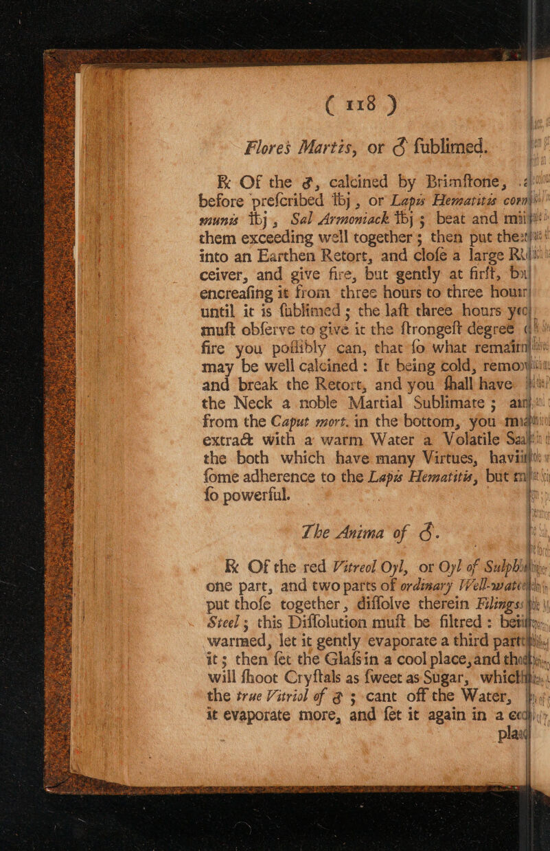 ( #107.) Flores Martzs, or &amp; fublimed. i La Re OF the ¢, calcined by Brimftone, 40! ee before prefcribed thj , or Lapa Hematitas conn} | munis thy, Sal Armomack thy 3 beat and miipi oe them exceeding well togethers; then put chest}: 1 into an Earthen Retort, and clofe a large Ruin ceiver, and give fire, but gently at firft, by! : encreafing i it eh om three hours to three hourr| until ic is fublimed ; the laft three hours yeo} muft obferve to give it the ftrongeit degree th i fire you poilibly can, me fo what remain} may be well calcined: It being cold, remonvititi and break the Retort, and you thall have fe the Neck a noble Martial Sublimare ; 5 aly, from the Caput mort. in the bottom, you mie : v extra&amp; with a warm Water a Volatile Saati ma the both which have many Virtues, havi: fi fome adherence to the Lapa Hematitis, but mit fo powerful. i hs The Anima of G. i ky Of the red /itreol Oyl, or Oy! o} F Sup Ais one part, and two parts of ordimary Tell-watee ia put thofe together, diffolve therein Filings: tik | Steel; this Diffolution muit be filtred : bet warmed, let ic gently evaporate a third partthhili it; then fet the Glafsin a cool place, and thot, will fhoot Cryftals as {weet as Sugar, whicttitiy,, the true Vitriol of @ ; cant off the Water, it evaporate more, and fet it again in a ecd plax | 23 np Vi \ ] Mi