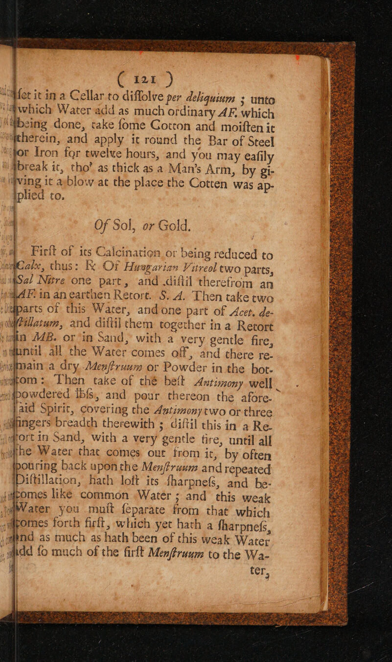“iliet it in a Cellar to diflolve per deliquinm ; unto ‘li which Water add as much ordinary AF, which hes done, take fome Gotton and moiften it ‘therein, and apply ic round the Bar of Steel ; jor fron for twelve hours, and you may eafily : pbreak it, tho’ as thick as a Man’s Arm, by gi- ‘illving it asblow at the place the Cotten was ap- iplied to. f° Of Sol, or Gold. a Firtt als ae 1atien_or being reduced to S & 32 jnqCalee, thus: tx Of Husgarian Vureol two Parts, wiSal Nére one pare, and .difiil therefrom an ther in a Retort | e L: Faiz a ¢ £ } af . | veqpomn : Then take of thé bett Antimony well _ a i Oo N aoe OQ ay ei an th ely wa fo B2; © a bese } rT =, b OD @) 3 =e bas ca) Ad a = © vl i he Water that comes out from it, by often ourin back upon the Menjtruum and repeated itt ation, Hath loft its fharpnefs, and he- jimcomes like common Water ; and this weak WV ater you muit feparate trom that which nmpomes forth firlt, which yet hath a fharpnefs \auend as much as hath been of this weak Water »tdd fo much of the firft Menftruum to the Wa- 4 ter, oe)