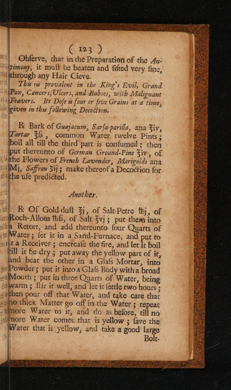 €. 13 ) Ohbferve, that in che Preparation of the Ay- ““tamony, it mult be beaten and fifted very fine, ii through any Hair Cieve. ‘01 The 1s prevalent in the King’s Evil, Grand “iPox, Cancers, Ulcers, and Bubses, with Malignant MitFeavers. Its Dofe ws four or five Grains at a time, ‘eiven in the following Decoétion. Ky 7 if ar | | EB Bark of Guajacum, Sarfa-parilla, ana Ziv, Tartar 3{5 , common Water twelve Pints ; oil all till the third part is confumed: then “fput thereunto of German Ground-Pine Ziv, of the Blowers of French Lavender, Marigolds ana IM}, Saffron 3ij; make thereof a Deco@ion for iiithe ufe predi@ed. ik ; | o) | i) Another. ub) Re OF Gold-duft 3j, of Salt-Petre tb, of woch-Allom ths, of Sale Zvj: put them into ita Retort, and add thereunto four Quarts of si Water; fet it in a Sand-Furnace; and put to nae a Receiver ; encreafé the fire, and let it boil fill it be dry 5 put away che yellow part of it, land beat the other in a Giafs Mortar, into Powder; put it into a Glafs Body witha broad t(Moath ; put in three Quarts of Water, being jewarm ; fir ic well, and let it fettle ewo hours ¢ Jathen pour off that Water, and take care that pmo thick Matter go off in the Water ; repeat <f more Water to it, and do as before, till no iitmore Water comes that is yellow ; fave the Vater that is yellow, and take a good large Bolt- RACE Ty RIEL RE wee Eo Sek Dre Piet ur. (SEL pe
