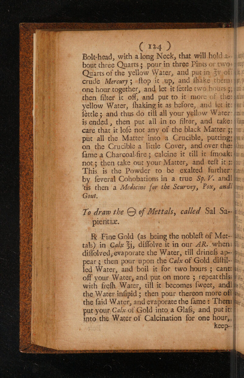 crude Mercury; -ftop it up, and iha ro ia le yellow Water, fhaking it as before, and ter it: jj fettle ; and thus. do till all your yellow Water: in is ended , then put all into filter, and take: )/i care that it lofé not any of the black Matter 3; jr. put all the Matter into a Crucible, putting: yy ; calcine it till ic {moak a i Ne itt) Gout. plentiz. pear; then pour upon the Calx of Gold diftil- the Water infipid ; then pour thereon more off| put your Calx of Gold into a Glafs, and put itt} into the Water of Calcination for one hour,, | keep-.