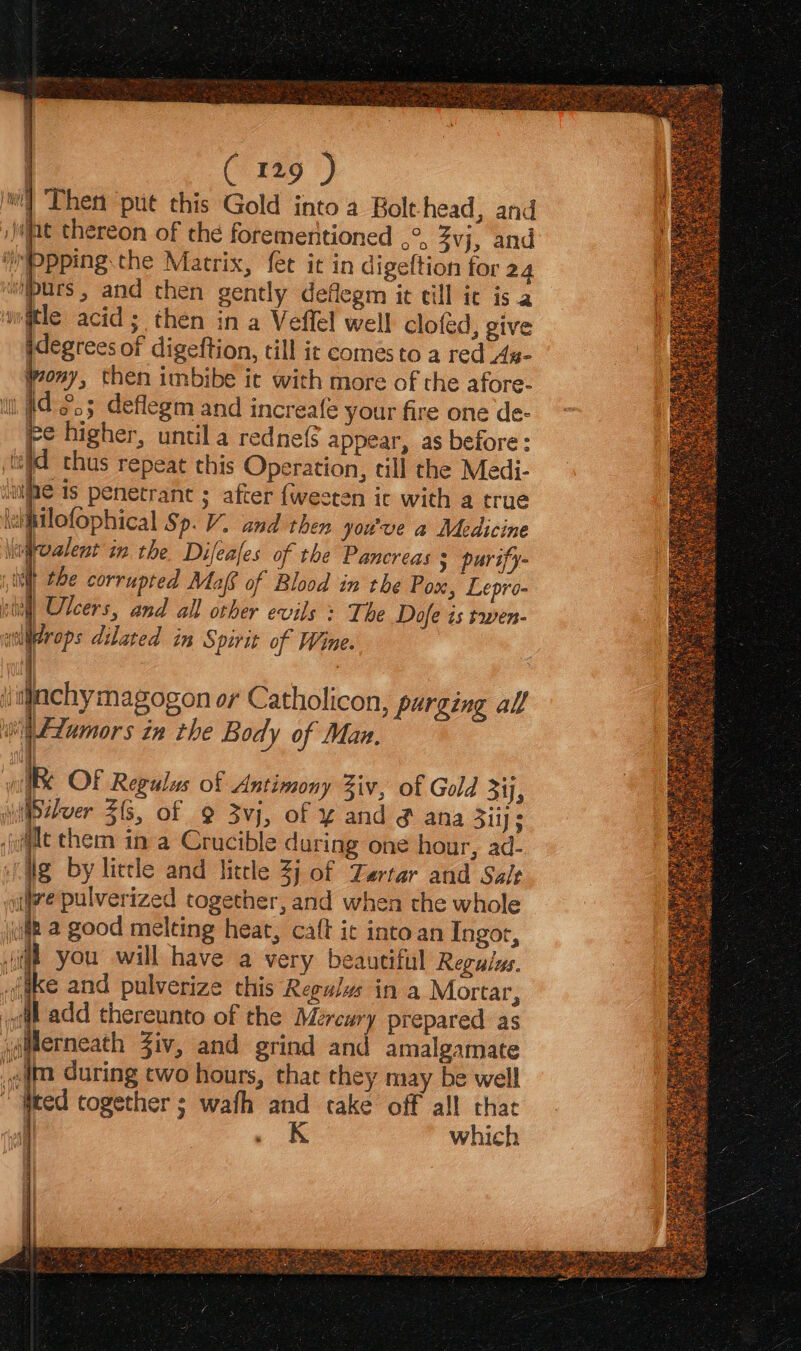 (i 1t9 ) Then put this Gold into a Bolt head, and jit thereon of the forementioned ,°, 3vj, and Ppping.the Matrix, fet it in digeftion for 24 wipurs , and then gently deflegm it ill ic is 2 w@tle acid; then in a Veflel well clofed, give idegrees of digeftion, till ic comes to a red As- ony, then imbibe ic with more of the afore- i #223 deflegm and increafe your fire one de- re higher, until a redne( appear, as before : eld thus repeat this Operation, till the Medi- ‘iipe is penetrance ; after fweeren ic with a true \uipilofophical Sp. VY. and then you've a Medicine \iefroalent in the Difeales of the Pancreas 3 purify- iit the corrupted Maff of Blood in the Pox, Lepro- slit! Ulcers, and all other evils » The Dofe is twen- wclirops dilated in Spirit of Wine. ‘jiachymagogon or Catholicon, purging all ‘oii F2umors in the Body of Man. (ig by lictle and little 3j of Zartar and Salt aifire pulverized together, and when the whole iui a good melting heat, caft ic into an Ingor, a you will have a very beautiful Regulus. oiake and pulverize this Regulws in a Mortar, 1 add thereunto of the Mercury prepared as yaderneath Ziv, and grind and amalgamate gdm during two hours, that they may be well “Weed together ; wath and take off all that P| ‘ which