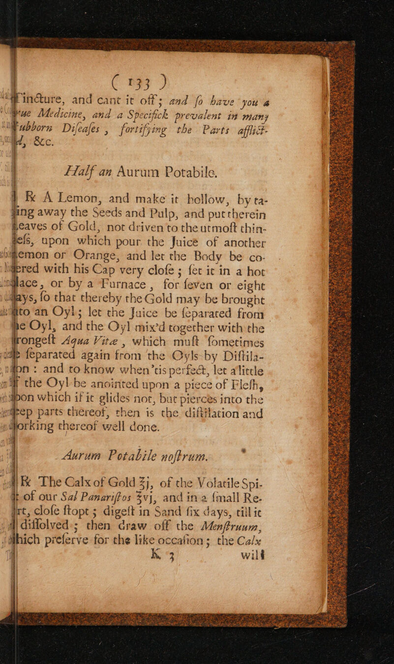 q ‘a P22 , | < B¥3 Sp incture, and cant it off; aad fo have you a rue Medicine, and a Specifick prevalent in many ‘MF ubborn Difeafes , fortifjing the Parts afflict- ue, BUC. i ) fTalf an Aurum Potabile. } &amp; A Lemon, and make it hollow, by ta- fing away the Seeds and Pulp, and puttherein &amp;eaves of Gold, not driven to the urmoft thin- ie: upon which pour the Juice of another “m@emon or Orange, and let the Body be co- @ered with his Cap very clofe ; fet it in a hor lace, or by a Furnace , for feven or eight ys, fo that thereby the Gold may be brought uvi@ito an Oyl; let the Juice be {eparated from | he Oyl, and the Oy! mix’d together with the frongelt Aqua Vite , which muft fometimes wile feparated again from ‘the Qyls-by Diftila- o4on : and to know when’tis perfect, let alittle aif the Oyl-be anointed upon a piece of Flefh, thon which if ie glides nor, but pierces into the aigrep parts thereof, then is the difiilation and s@orking thereof well done. Ie Aurum Potabile noftrum. yall Bc The Calx of Gold 3), of the Volatile Spi- tof our Sal Panariffos vj, and in 2 {mall Re. jet, clofe ftopt ; digeft in Sand fix days, till ic .m| diffolved-; then craw off the Menfruum, f i preferve for the like ocealion; the Calx 4 | kK 3 wilf