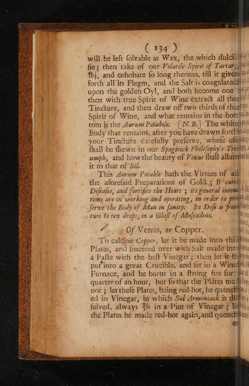 will be left folvable as Wax, the which dulcit! fie; then take of our Volatile Spirit of Tartar;)* tbj, and cohobate fo long thereon, till it gives) forth all its Flegm, and che Salt is coagulateddi™ * upon the golden Oyl, and both become one 3? hen wich true Spirit of Wine éxtra&amp; all thee? Tin@ure, and chen draw off two thirds of thea? Spirit of Wine, and what remains in the bott#s! 1 rom is the Aurum Potabile. [ N. B. | The whiteet | Body that remains, after you have drawn forefhia# your Tindute carefully preferve,, whofe ufiqem : {hall be fhewn in our Spagirick Philofophy's Tram | umph, and how the beauty of Vewas shall allurnqiit it to that of Sol. | This Avrum Potable hath the Virtues of alll the aforefaid Preparations of Gold.; If cure) Difeafes, and fortipies the Heart 5 its general intemm |i Le tions are in working and operating, im order to prvayy a ferve the Body of Man in fanity. Its Dofe a from’ ahi ny two to ten drops, im a Glas of Mafcadine. ae ( 134 ) ee eee di Of Venus, or Copper. To caleine Copper, let ic be made into thig Plates, and {meered over with Sale made ints a Pafte wich the belt Vinegar; then ler it | it putinto a great Crucible, and fet in a Wincgpi oe Furnace, and be burnt in a ftrong fire for rf if : quarter of an hour, but fo thac the Plates meal) ly not ; lecthefe Plates, being red-hot, be quénebifi: ed in Vinegar, in which Sal Armoniack 15 diy folved, always 3fs in a Pint of Vinegar; IN the Plates be made red-hot again, and quenctilt { ge it |, yt Mors