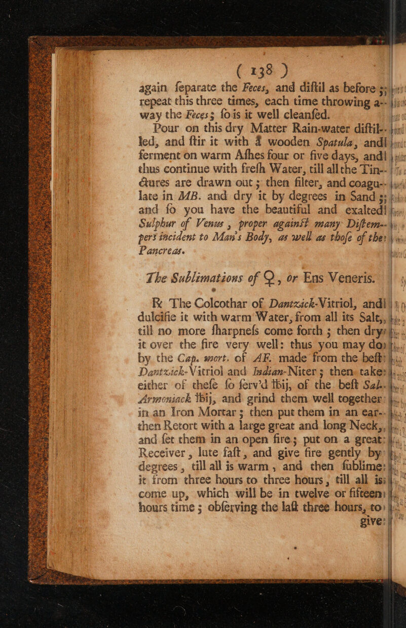 again feparate the Feces, and diftil as before s« jini repeat this three times, each time throwing a-- |)jvi way the Feces; fois ic well cleanféd. ht 0 Pour on this dry Matter Rain-water diftil-- jj led, and ftir ic with 4 wooden Spatula, andi |i: ferment on warm Afhes four or five days, andl | sh thus continue with frefh Water, till allthe Tin-- |, cures are drawn out ; then fileer, and coagu-- \yy;; late in J4B. and dry it by degrees in Sand 3: pj; and fo you have the beautiful and exalted} jj.» Sulphur of Venus , proper again? many Diftem--\\ pers incident to Man's Body, as well as thofe of the? \w; Pancreas. F The Sublimations of Q, or Ens Veneris. | \ R The Colcothar of Dantxick-Vitriol, andl) yp duleifie ic with warm’ Water, from all its Sale,, },.. till no more fharpnefs come forth ; then dryrji.. it over the fire very well: thus you may do), by the Cap. wort. of AF. made from the befti},:, Dantzick-Vitriol and Isdian-Niter ; then. taker}... either of chefe fo ferv’d tbij, of the beft Sai. jp. Armoniack thi, and grind them well together: j,,, | in an Tron Mortar; then put them in an ear-. iW La then Retort with a large great and long Neck,, j.,,., a and fet chem in an open fire; put on a great: )),. ef Receiver , lute faft, and give fire gently by’); ho degrees , till all is warm, and chen fublime:|h, ' it from three hours to three hours, till all iss}j,, come up, which will be in twelve or fifteen}... ’ hours time ; obfexving the laft three hours, to: |}... give:|| |
