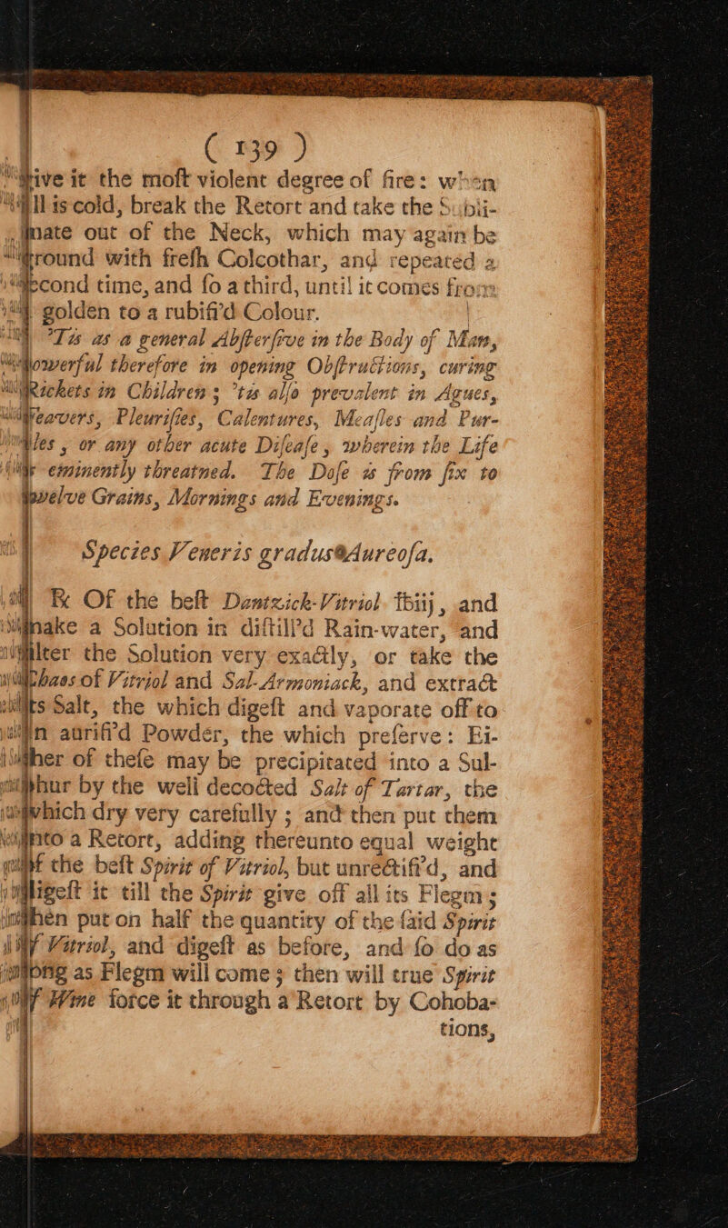 “Give it the moft violent degree of fire: whan ““ailss cold, break the Retort and take the Subij- mate out of the Neck, which may again be “round with frefh Colcothar, and repeated a ifecond time, and fo a third, until ic comes fron: i golden to a rubifi’d Colour. | ull) Tas asa general Abjterfive in the Body of Man, edooverful therefore in opening Objtructions, curing ilRickets in Children s °tas alle prevalent in Agues, Uiteavers, Pleurifies, Calentures, Meafles and Pur- | les , or any other acute Difeafe, wherein the Life Ais eminently threatned. The Dafe ws from fix to | ; : 5 co ; Wevelve Grains, Mornings and Evenings. | € | | | Species Veneris gradus@Aureofa. | “Be OF the belt Dantzick-Vitriol TBiij , and imiigsake a Solution in diftil?d Rain-water, and iWwilter the Solution very exafly, or take the iii baes of Vitriol and Sal-Armoniack, and extrac aits Salt, the which digeft and vaporate off to wat aurif'd Powder, the which preferve: Ei- i@iher of thefe may be precipitated into a Sul- i ipbur by the weli decoéted Salt of Tartar, the jasivhich dry very carefully ; and then put chem nto a Retort, adding thereunto equal weight it the belt Spirit of Vitriol, but unre@ifi'd, and yiMigelt ic till the Spirit give off all ics Flegm; When put on half the quantity of the {aid Spirit MWY Vitriol, and digeft as before, and fo do as jmipng as Flegm will come; then will true Spirit (ON Hime force it through a’Retort by Cohoba- atte tions,