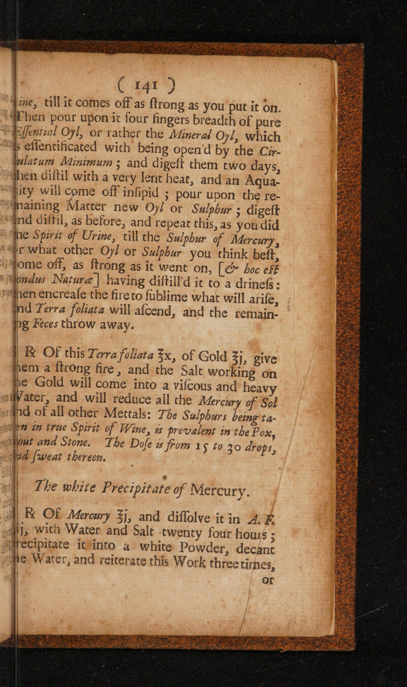jive, till it comes off as {trong as you put it on. “4 hen pour upon it four fingers breadth of pure ifeffential Oyl, or rather the Adinerad Oy!, which Ms elfentificated with being open’d by the Cir- wlatum Minimum ; and digeft them two days, When diftil wich a very lene heat, and an Aqua- “ity will come off infipid ; pour upon the re- naining Matter new Oy/ or Sulpbur ; digett Milind diftil, as before, and repeat this, as you did lhe Spirit of Urine, till the Sulphur of Mercury , ‘iirc what other Oy! or Sulphur you think beft, iiome off, as ftrong as it went on, [ &amp; boc esf i Wondus Natura | having diftill’d ic co a drinefs - inen encreafe the fireto fublime what will arife, nd Terra foliata will afcend, and the remain- ng Feces throw away. oa | OF this Terra foliata 3x, of Gold 3], give mem a {trong fire, and the Salt working on pe Gold will come into a vifcous and heavy woVater, and will reduce all the Mercury of Sol yl of all other Mettals: The Sulphurs being ta- hile im trae Spirit of Wine, as prevalent in the Pox yifout and Stone. The Dofe a from 1 $ 40 30 drops, wled [weat thereon. | | all The white Precipitate of Mercury. Wa Be OF Mercury 2}, and diffolve it in 2. % gigi}, ‘with Water and Sale twenty four houis ; irecipitate ittinto a white Powder, decant “he Water, and reiterate this Work three times, h or / 3 aE mre Ee a Ded See Ha rom, LE GI EAP oe ; PIE NONE 2a Es 28 = ae ee ee a pee RRR «> A a LABOR ae parle hice aaa EEG SASS gti = Pe AS Start ae Bhp eee Sete Res SN Disc, a 4 ne Kops Vm fea eke re x , eee BSD ERY Tt! TIE St ee GE CLE M5 A aI TREE: