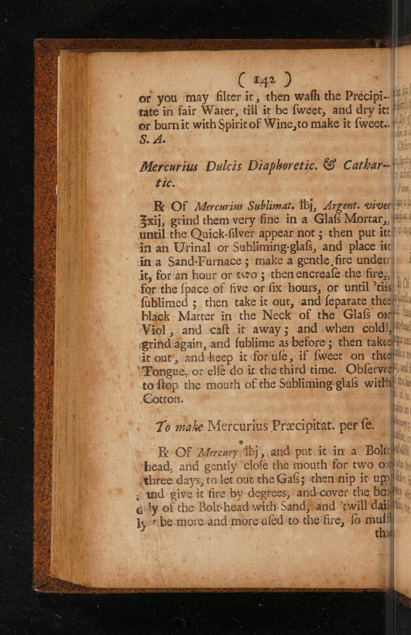 or you may filter ic, then wath the Precipi--}) tate in fair Water, till ic be fweee, and dry itt?’ or burnic with Spiric of Wine,to make it {weet.. ¢” Mercurius Dulcis Diaphoretic. © Cathar—\'' tic. i Re Of Mercurius Sublimat. thy, Argent. vivee)® Zxij, grind them very fine in a Glafs Mortar, }#) until the Quick-filver appear not 5 then put itt) in an Urinal or Subliming-glafs, and place. ite in a Sand-Furnace ; make a gentle. fire underr| it, for'an hour or two ; then encreafe the fire,,) for the {pace of five or fix hours, or until ’eiss)*! fablimed ; then take it out, and feparate thee}! black Matter in the Neck of the Glafs opr‘ Viol , and caft ic away; and when coldi,}'« grind again, and fublime as before; then takeep#iu it out’, and:keep it for ule, if {weet on thea ‘Fongue, or elfé do it the third time. Obfervedh tii to fiop the mouth of che Subliming-glafs with}! i a Cotton. | Pin To make Mercurius Precipitat. per fe. i ! af RK OF Mercary iby , and. put ic ina Bolte head, and gently ‘clofe the mouth for two off: three days, tolet oue the Gafss then nip it upp tie . wid give it fire by -degtees, and-cover the ba ¢ ly. of the Bole head with. Sand, and ’cwill dant, ly ibe more.and more afed to the fire, fo mull thi