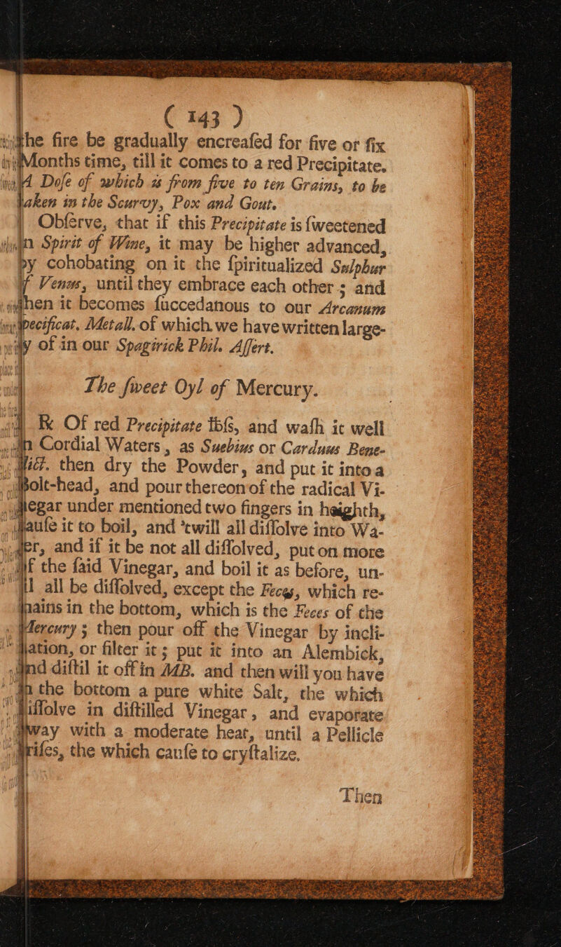 Se nH ERE ee et aes : : Mize SA hak \ = + ¥. 1. m AS, i i | C 143 ) iwithe fire be gradually encreafed for five or fix iyiiMonths time, till ic comes to a red Precipitate. nd Dofe of which 2 from five to ten Grains, to be jaken inthe Scurvy, Pox and Gout | Obferve, that if this Precipitate is {weetened ihn Spirit of Wine, it may be higher advanced, by cohobating on it the fpiritualized Salpbur 4 Venus, until they embrace each other ; and then it becomes fuccedanous to our Arcanum ine dpeceficat, Metall. of which we have written large- wily of in our Spagirick Phil. Affert. The fweet Oyl of Mercury. iim Bx OF red Precipitate tb{s, and wash it well ia Cordial Waters , as Suebins or Carduus Bene- i; lec? then dry the Powder, and put it into.a ‘qpolt-head, and pour thereonof the radical Vi- j@egar under mentioned two fingers in heighth, _jaule ic to boil, and ‘twill all diffolve into Wa. ,@et, and if it be not all diffolved, put on more if the faid Vinegar, and boil it as before, un- “HEL all be diffolved, except the Fecg, which re- jnaitis in the bottom, which is the Feces of the ; Herewry ; then pour off the Vinegar by incli- “gation, or filter it ; put it into an Alembick, nd diftil it offin 442. and then will you have an the bottom a pure white Salt, the which ,milolve in diftilled Vinegar, and evaporate way with a moderate heat, until a Pellicte varifes, the which cane to cryftalize. at aad Bee Then 2 EE Zeya Ok
