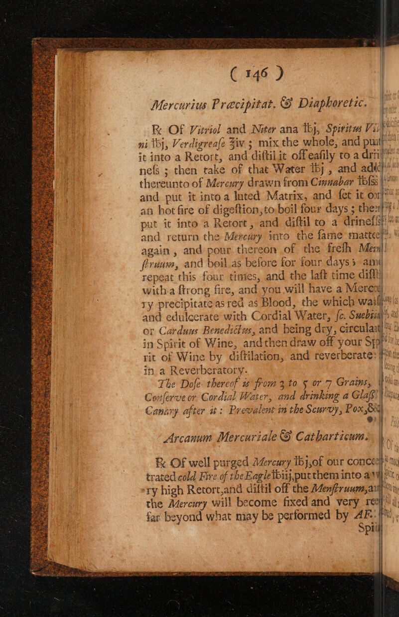 Mercurius Precipitat. &amp; Diaphoretic. Fe OF Vitriol and Niter ana Thy, Spiritus Vii ni Tj, Verdigreafe Ziv 3 mix the whole, and putt” it into a Retort, and diftil it offeafily to a drti’™ ne(S ; then take of that Water tty , and adic : thereunto of Mercury drawn from Cisuabar Tolss a and put it intoa luted Matrix, and fet it oop an hot fire of digeftion,to-boil four days ; thez}?' put ic into a Retort, and diffil to a drinefis) and return the Mercury into the fame maattecy’ again , and pour thereon of the freih Meen|! firunm, and beil as before for four days am¢ repeat this four timies, and the laft time diftt) witha ftrong fire, and you will have a Merenu) ry precipitate as red as Blood, the which wail | and edulcerate with Cordial Water, [c. Suebsaa or Carduns Benediétus, and being dry, circulant) 4 Ar in Spirit of Wine, andthen draw off your Sypi' Milt rit of Wine by diftilation, and reverberate’ i | in a Reverberatory.- t The Dofe: thereof w from 3 to § or 7 Graims, lig Conferveor Cordial Water, and drinking a Glafs uy Canary after at: Prevalent in the Scurvy, Pox Oo . ei | Arcanum Mercuriale 8 Catharticum. |), * &amp; . | 4 : OF well purged AZrcury Ibj,of our concep? ty trated cold Fire of theEagletbiij,putthem into avy; ‘ry high Retort,and diftil off the Aenfruum,aiy iy the Mercury will become fixed and very reef! far beyond what may be performed by 4F:{'*\,, Spiil |