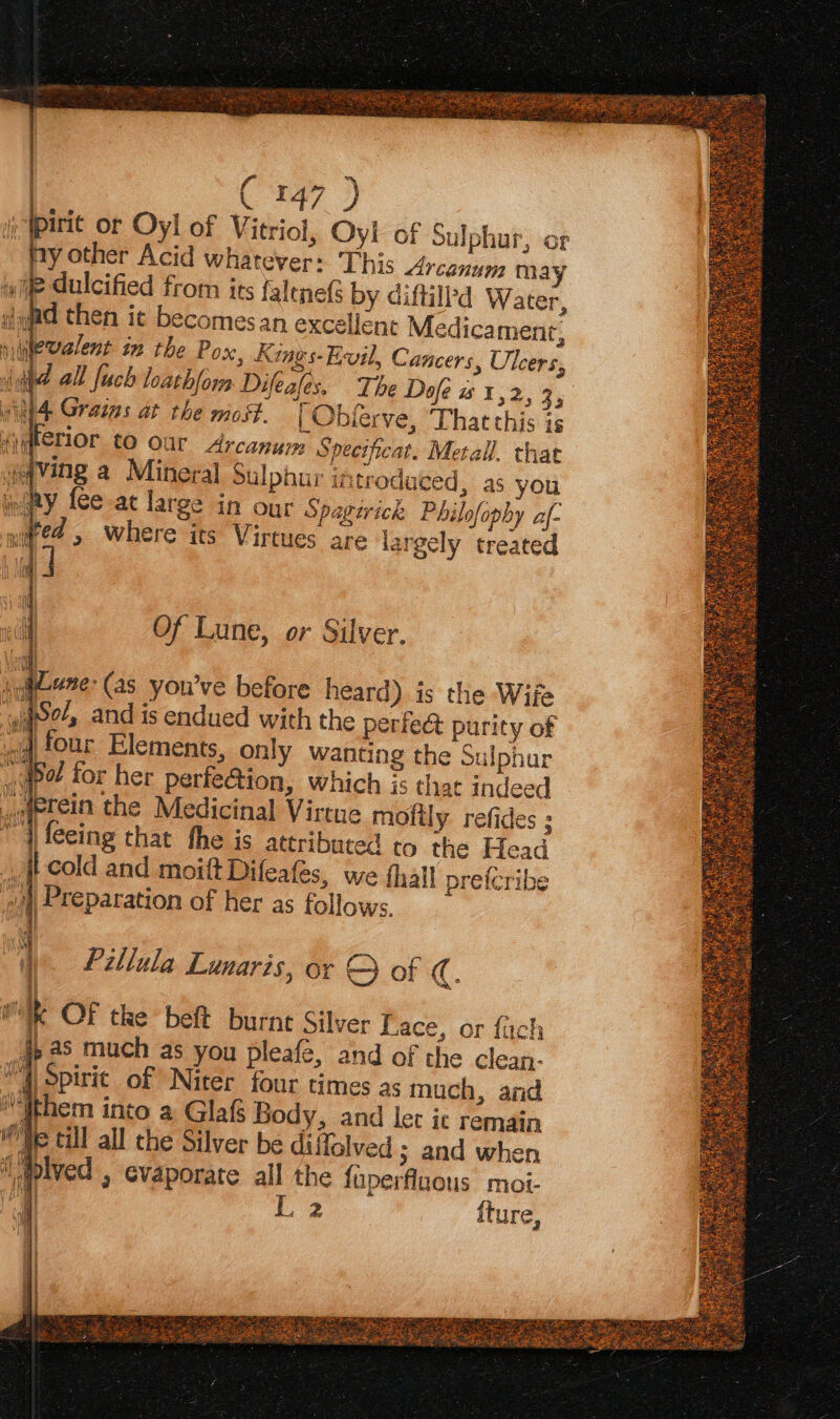 pirie or Oyl of V itriol, Oyl of Sulphur, or ny other Acid whatever: This Arcanum may wile dulcified from its falene(s by diftill’d Water, dyad then ic becomesan excellent Medicamentr, nievalent in the Pox, Kings-Evil, Cancers, Ulcers, {id all [uch loath/orm Difeafes. Ti he Dofe wt, 2535 _Obierve, That this is wel wiht4 Grains at the most. Ayterior to our Arcanum Spectficat. Metall. that waving a Mineral Sulphur introduced, as you fiay fee-at large in our Spagtrick Philofophy af- red , where its Virtues are iargely treated i | 7) Ha WW iNal Of Lune, or Silver. sui-ene- (as youve before heard) is the Wife wae, and is endued with the perfect purity of «id four Elements, only wanting the Sulphur «bol for her perfe@ion, which is that in ee weetein the Medicinal Virtue molily refides ; i leeing that the is ateributed to the Head ji cold and moiftDifeafes, we thal! prefcribe i Preparation of her as follows. vi wae: Pillula Lunaris, or Q of C. a k OF tke beft burnt Silver Lace, or fach #, as much as you pleafe, and of the clean- Mh opirit of Nicer four times as much, and Mithem into a Glaf Body, and let it remain ‘He till all che Silyer be diffalved ; and when aplved , evaporate all the fuperfluous moi- i ey {ture,