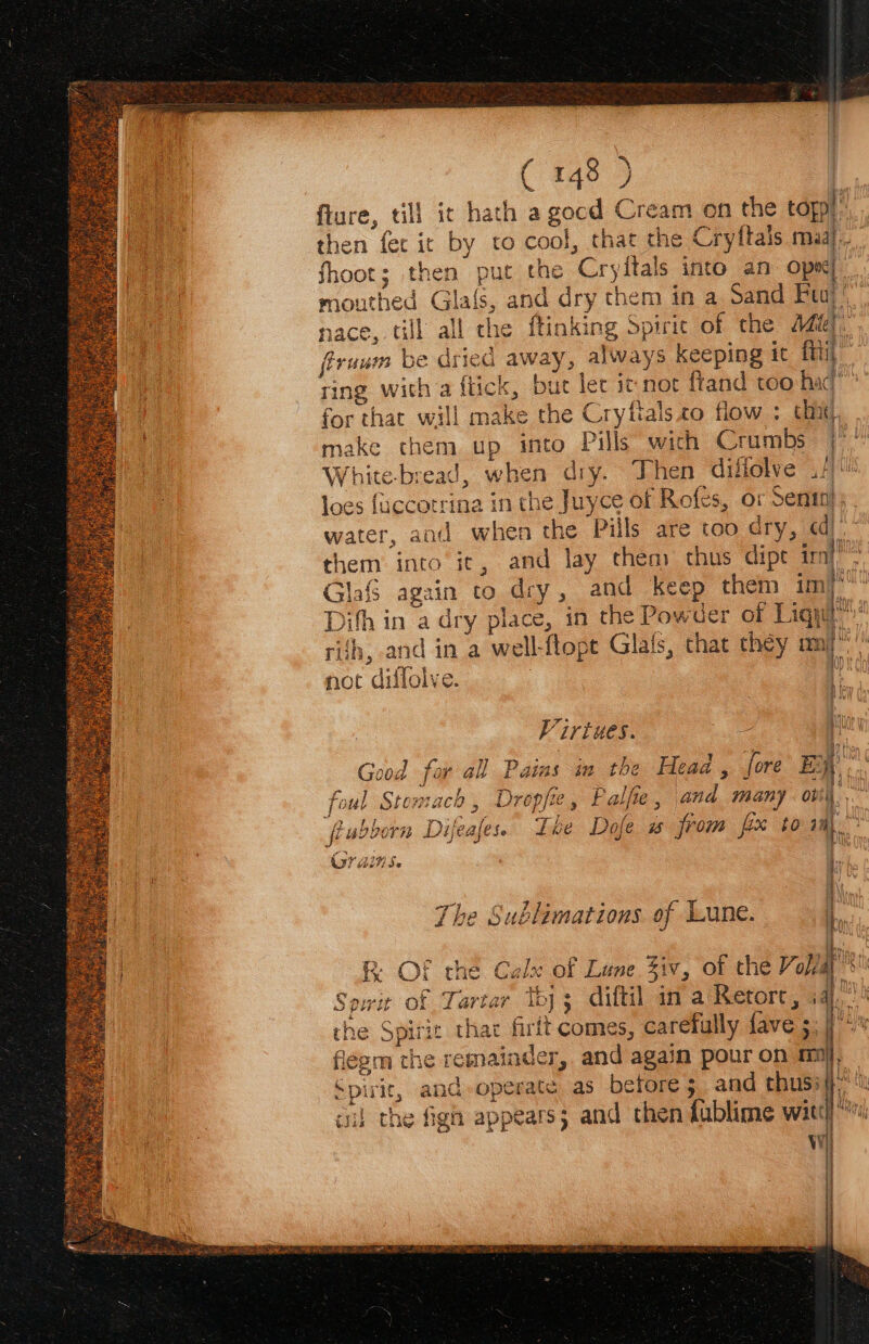 ( 448 9 fiure, till it hath a gocd Cream on the topp! fhoot; then put the Cryitals into an Ops mouthed Gla{s, and dry them in a Sand Feuj’ nace, till all che ftinking Spiric of the 44@). firuum be dried away, always keeping ic {i for that will make the Cryftals.co flow : chit, loes fuccotrina in the Juyce of Rofes, or Senin}, water, and when the Pills are too dry, qd) them into ic, and lay thea: chus dipt imi Glaf again to dry, and keep them imi Difh in a dry place, in the Powder of Liqut } sed iy cou AL not diflolve. a Virtues. I met Pa 9 2 . bi * Good for all Pains m the Heaa, fore EBay’ foul Stomach, Dropfie, Palfie, and many ovi\. mi { > ; wf f > f. Jf : SSN a all Rubborn Difeafess Lhe Dofe w from fix to rm = aaa way ie The Sublimations of Lune. p= R OF the Calx of Lune 31v, of the Yol/a Sowit of Tartar th); diftil ina Retorc, i4 rhe Spirit thar firft comes, carefully fave ; | flegm the remainder, and again pour on mi Spirit, and-operate as before; and thus: ci} the fign appears; and then fublime wit Ww STS aN ee F Fa IS ASN FTE A NEE OTe ITT T oR ONS STON = = SS = aS == > Gime] “4