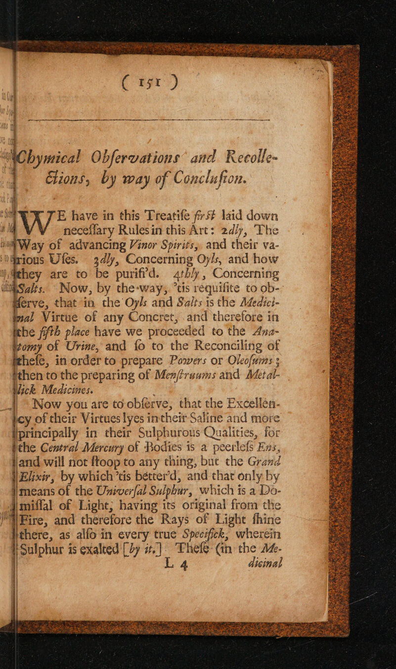 Bh neceifary Rulesin this Art: 2d/y, The wii Way of advancing Vinor Spirits, and their va- inWrious Utes. 3dly, Concerning Oy/s, and how i} fthey are to be purifrd. 4tbly, Concerning ‘ti Saits. Now, by the-way,. *tis requifite to ob- Merve, that in the Oyls and Salts is the Afedici- val Virtue of any Concret, and therefore in ithe 7th place have we proceeded to the Ana- itomy of Urine, and {fo to the Reconciling of ithefe, in order to prepare Powers or Oleofums ; fthen to the preparing of Men/traums and Metal- Wick Medicines. _l Now you are to obferve, that the Excellen- joy of their Virtues lyes intheir Saline and more Uprincipally in their Sulphurous Qualities, for tthe Central Mercury of Bodies is a peerlefs Exs, and will not ftoop to any thing, but the Grand VElxir, by which’tis bétter’d, and that only by means of the Univer{al Sulphur, which is a Do- i miffal of Light; having its original from the eae Fire, and therefore the Rays of Light thine _§ Hthere, as allo in every true Speesfick, wherein pe {Sulphur is exalted [ty sr.) Thefe (in the a. | L 4 dicinal = %
