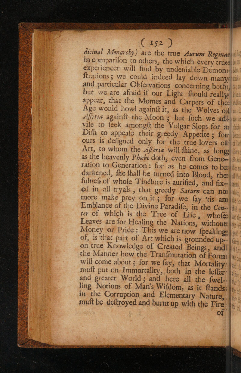 C 1592 ) | dicinal Monarchy) are the true Aurum Reginas) iii in comparifon to others, the which every truea}ii experiencer will find by undeniable Demony-| isi {trations ; we could indeed lay down manyyi ii and particular Obfervations concerning both,|i but. we are afraid if our Light fhould reallyy| i appear, that the Momes and Carpers of thee! s! Age would howl againft ic, as the Wolves ofi; Afjria againit the Moon; but {uch we adl-) i 4: vile to {eek amongft the Vulgar Slops for ata la Difh to appeafe their greedy Appetite ; fonrd iy ours is defigned only for the true lovers offi ay Art, to whom the feria will thine, as longy| (hy, as the heavenly Phebe dath, even from Genew bib i ration to Generation: for as he comes to be:/in» darkened, fhe thall be turned into Blood, thes); fulnefsof whofe Tin@ture is aurified, and fix— |p. ed in all tryals , thar greedy Saturm can nod) yi more make prey on it; for we fay *cis am aig Emblance of the Divine Paradife, in the Cen--4\i . ter of which is the Tree of Life, whofes| mis: Leaves are for Healing the Nations, withoutt Hye Money or Price: This we are now {peakings } w\ of, is that part of Art which is grounded up-- | on true Knowledge of Created Beings, and! } the Manner how the Tranfmutation of Form Wi will come about ; for we fay, that Mortality: |)»: , muft put on Immortality, both in the leffer: }};;,, and greater World ; and here all the fwel--|\j,, ling Notions of Man’s Wifdom, as it ftands:\),... in the Corruption and Elementary Nature, ey | muft be deftroyed and burnt up with the Fire: }jj,, “ it ee Wie ae Ay A ae \ f 1