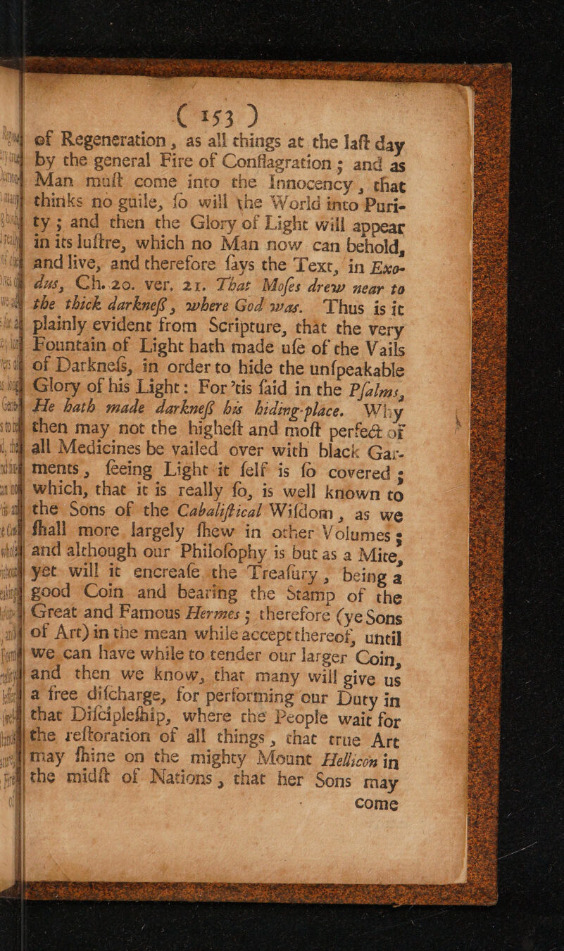 C153 ) ef Regeneration , as all things at the laft day by the general Fire of Conflagration ; and as Man maft come into the Innocency , that thinks no guile, fo will the World into Parie ty ; and then the Glory of Light will appear i) in its luitre, which no Man now can behold, it and live, and therefore {ays the Text, in Exo- ih dus, Ch..20. ver, 21. That Mofes drew near to tal the thick darknefS, where God was. Thus is it 4 plainly evident from Scripture, that the very Fountain of Light hath made ufe of the Vails | of Darknefs, in order to hide the un{peakable iti Glory of his Light: For’tis faid in the P/alms, it) He hath made darknef, bis hiding-place. Why ol) then may not the higheft and moft perfe@ of i lif all Medicines be yailed over with black Ga;- ul Ments, feeing Light it {elf is fo covered ; ait) which, that ic is really fo, is well known to ¢a the Sons of the Cabaliftical Wildom , as we W Shali more largely thew in other V olumes ¢ va) and alchough our Philofophy is but as a Mice, a yet will it encreafe the Treafury , being a ”} good Coin and bearing the Stamp of the | Great and Famous Hermes ; therefore ( ye Sons nif Of Art) in the mean while acceptthereof, until il) Wwe can have while to tender our larger Coin, wij and then we know, that many will give us Jol a free difcharge, for performing our Duty in dl hat Difciplefhip, where the People wait for wiaithe reftoration of all things , chat true Are wea) may fhine on the mighty Mount Heliicy in ui the midft of Nations , that her Sons may i come Sea i