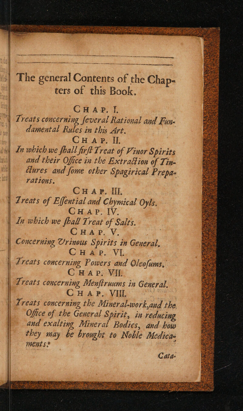 The general Contents of the Chap- ters of this Book. CHAP. Tf. Treats concerning feveral Rational and Fun« damental Rules in this Art. CH Ap. Il. Ln which we fhall firft Treat of Vinor Spirits and their Office in the Extradion of Tin- clures and fome other Spagirical Prepas rations. CHAP. IIL Zreats of Effential and Chymical Oyls. CHAP. IV. La which we fhall Treat of Salts. CHAP. V. Concerning Urinous Spirits in General, 3 CrHap, VI , Lreats concerning Powers and Oleofums, CHAP. VIL Lreats concerning Menftraums in General. CHAP. VUL . Treats concerning the Minerat-work,aud the Office of the General Spirit, in reducing and exalting Mineral Bodies, and: how they may be brought to Noble Medica mene s* Chee Cata-