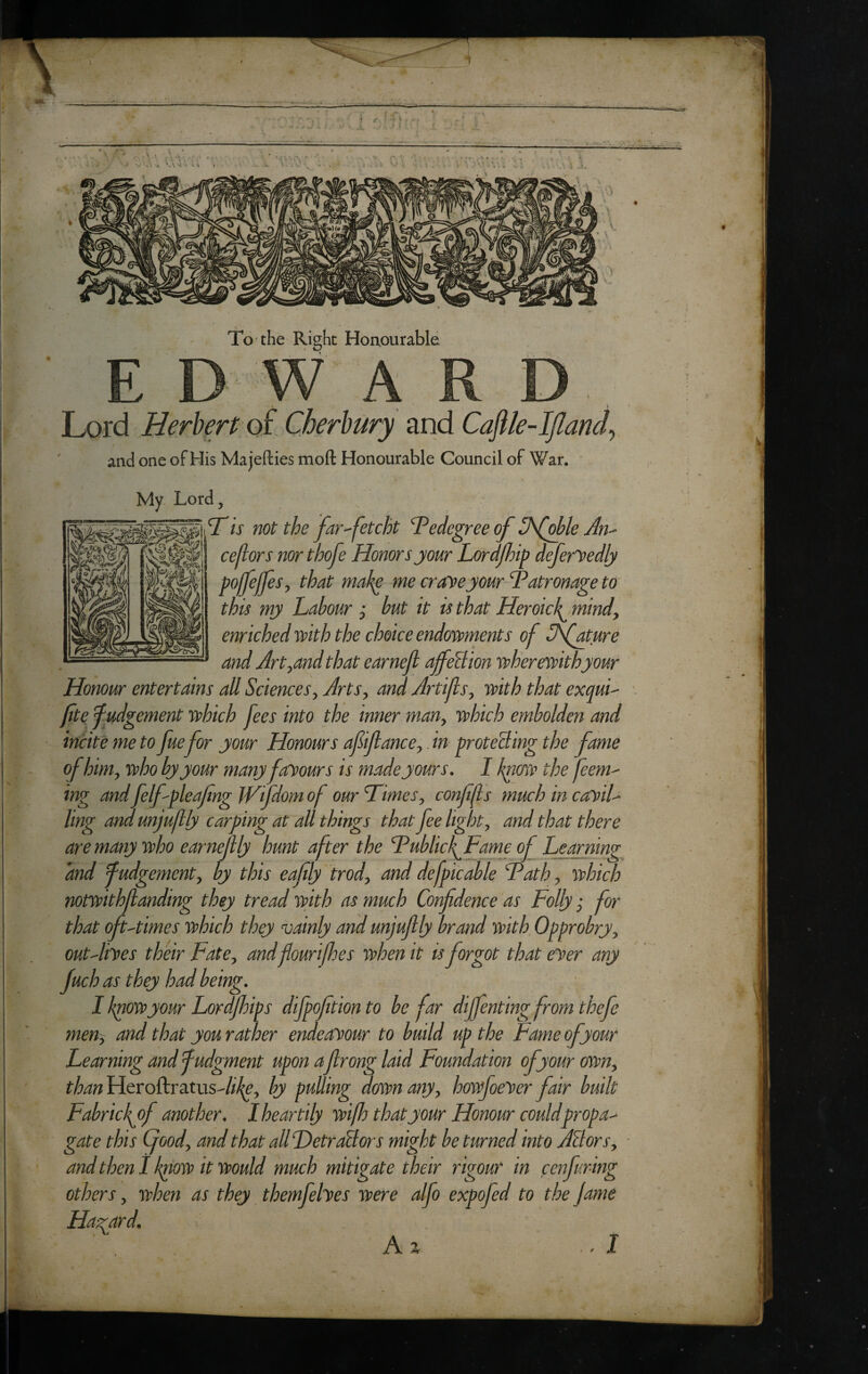 I - V ’ s* . u <' *. i •.. i <j /. 1 Ji, To the Right Honourable E D W A Lord Berberf of Cherbury and Caftle-ljland^ and one of His Majefties moft Honourable Council of War. My. Lord, Is not the far^fetcht T^edegree of 3\[ol?le Jn^ ceflors northofe Honors jour Lordfhip defer'Vedly poffejfes^ that make me cr aye jour Patronage to this mj Labour ; but it is that Heroick^ mindy enriched with the choice endowments of Ofature and Art^and that earneji ajfeliion wherewith jour Honour entertains all Sciences^ Arts^ and Artiftsy with that exquL fitef udgement which fees into the inner man^ which embolden and incite me to fue for jour Honours afijlancey. in proteBing the fame of himy who bj jour many fay ours is made jours. I kyiow the feem^ ing and felfpleafng Wfdom of our Himesy conffs much in cayiL ling and unjufllj carping at all things that fee light y and that there aremanjwho earneftlj hunt after the Huhlid^Fame of Learning and fudgementy bj this eaflj irody and defpi'cable Hath y which notwithjlanding thej tread with as much Confidence as Follj; for that oft-times which thej vainlj and unjufilj brand with Opprobrjy outAiyes their FatCy and flourilhes when it is forgot that eyer any fuch as thej had being. I kpowjour Lordfihips difpofition to be far dijfenting from thefe meny and that jou rather endeayour to build up the Fame of jour Learning and fudgment upon afirong laid Foundation of jour owny than Heroftratus-//^, bj pulling down anjy howfoeyer fair built Fabrick^of another. 1 heartily wifh that jour Honour couldpropa^ gate this Cjoody and that all DetraBors might be turned into ABorSy and then I k^ow it would much mitigate their rigour in cenfuring others, when as they themfehes were alfo expofed to the fame Ha-^ard. A% I